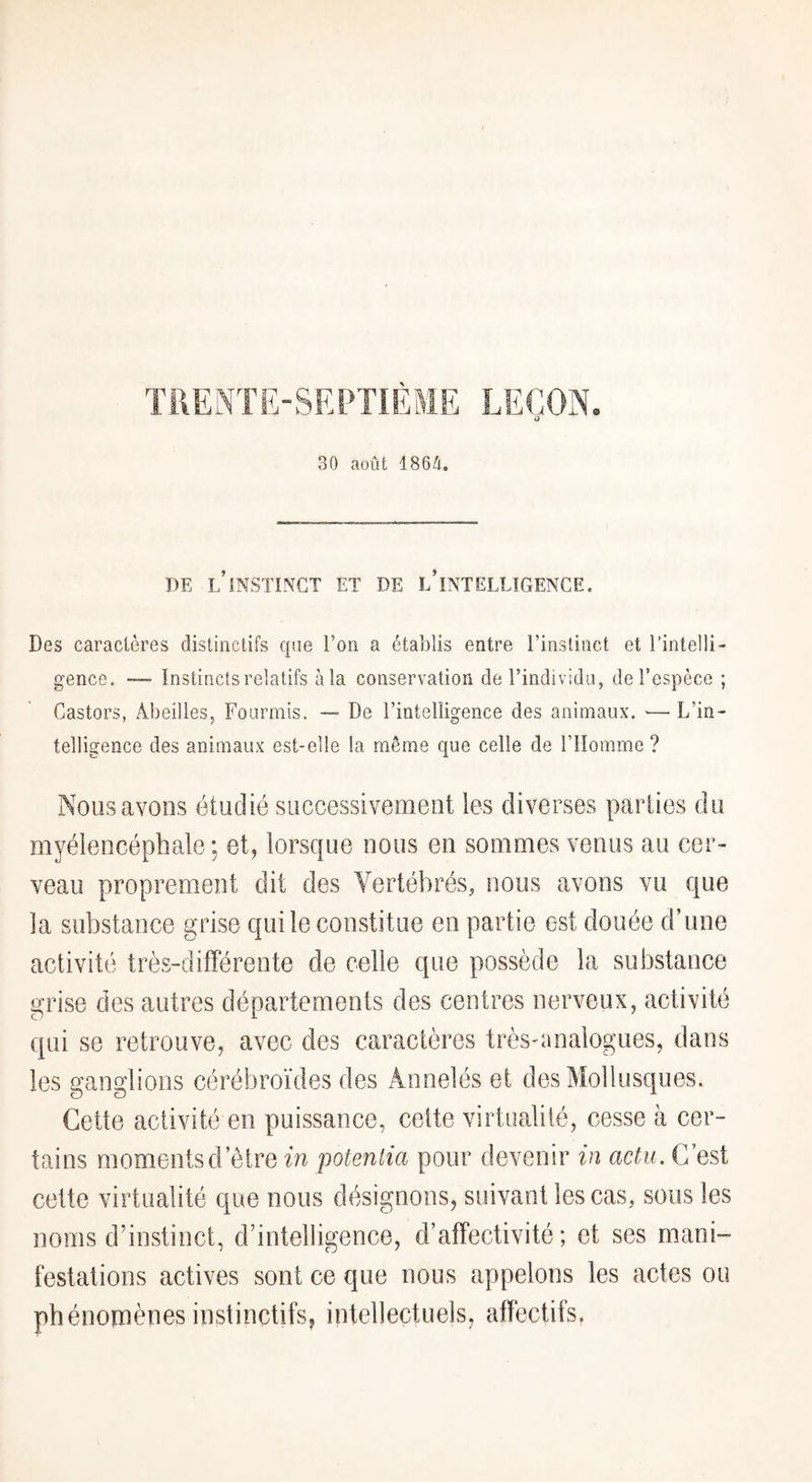TRENTE-SEPTIÈME LEÇON. O 30 août 186Û, PE l’instinct et de l’intelligence. Des caractères distinctifs que l’on a établis entre l’instinct et l’intelli¬ gence. Instincts relatifs àla conservation de l’individu, de l’espèce ; Castors, Abeilles, Fourmis. — De l’intelligence des animaux. — L’in¬ telligence des animaux est-elle la même que celle de l’Homme ? Nous avons étudié successivement les diverses parties du myélencéphale ; et, lorscfue nous en sommes venus au cer¬ veau proprement dit des Vertébrés, nous avons vu que la substance grise qui le constitue en partie est douée d’une activité très-différente de celle que possède la substance grise des autres départements des centres nerveux, activité qui se retrouve, avec des caractères très-analogues, dans les ganglions cérébroïdes des Annelés et des Mollusques. Cette activité en puissance, celte virtualité, cesse à cer¬ tains momentsd’ètre in potentiel pour devenir in actu. C’est cette virtualité c[ue nous désignons, suivant les cas, sous les noms d’instinct, d’intelligence, d’affectivité; et ses mani¬ festations actives sont ce que nous appelons les actes ou phénomènes instinctifs, intellectuels, affectifs.