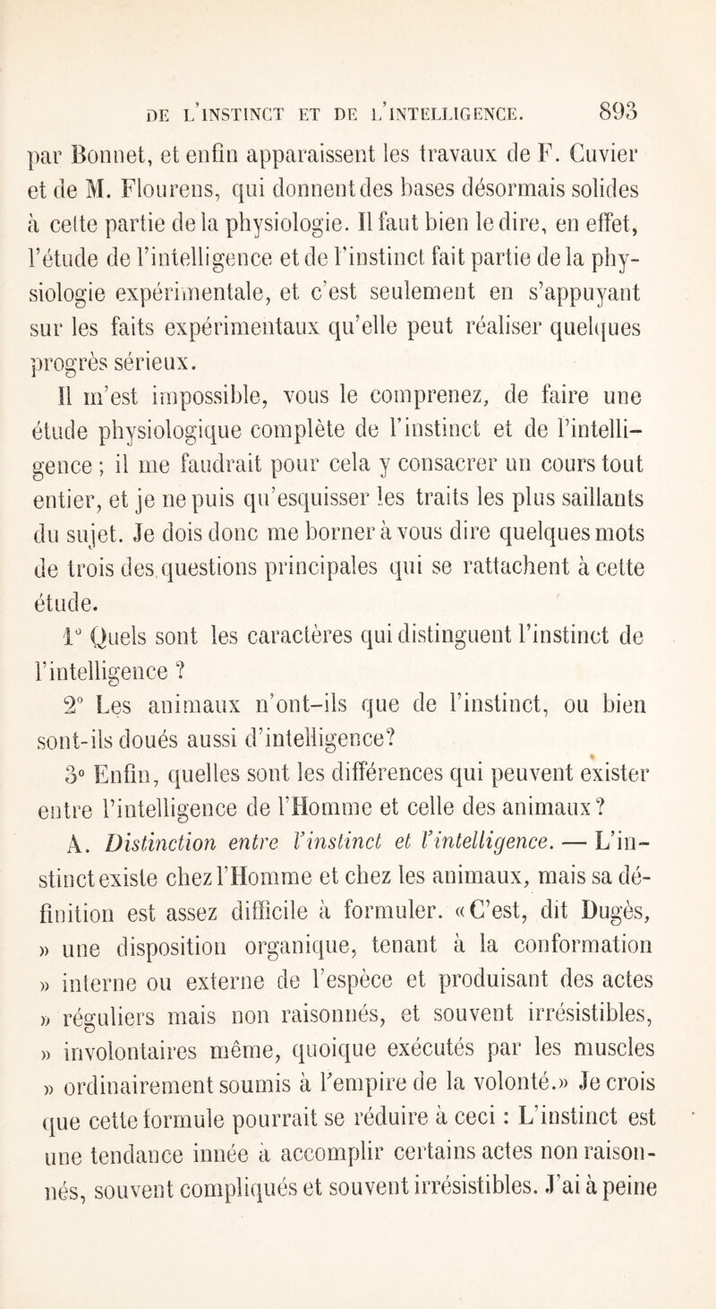 par Bonnet, et enfin apparaissent les travaux de F. Cuvier et de M. Flou rens, qui donnent des bases désormais solides à celte partie delà physiologie. Il faut bien le dire, en effet, l’étude de l’intelligence et de l’instinct fait partie delà phy¬ siologie expérimentale, et c’est seulement en s’appuyant sur les faits expérimentaux qu’elle peut réaliser quel([ues progrès serieux. Il m’est impossible, vous le comprenez, de faire une étude physiologique complète de l’instinct et de l’intelli¬ gence ; il me faudrait pour cela y consacrer un cours tout entier, et je ne puis qu’esquisser les traits les plus saillants du sujet. Je dois donc me borner à vous dire quelques mots de trois des questions principales qui se rattachent à cette étude. 1' Quels sont les caractères qui distinguent l’instinct de l’intelligence ? 2^ Les animaux n’ont-ils que de l’instinct, ou bien sont-ils doués aussi d’intelligence? » 3° Enfin, quelles sont les différences qui peuvent exister entre l’intelligence de fHomme et celle des animaux? A. Distinction entre Vinstinct et Vintelligence. — L’in¬ stinct existe chezFHomme et chez les animaux, mais sa dé¬ finition est assez difficile à formuler. «C’est, dit Dugès, » une disposition organique, tenant à la conformation interne ou externe de l’espèce et produisant des actes » réguliers mais non raisonnés, et souvent irrésistibles, involontaires même, quoique exécutés par les muscles )) ordinairement soumis à fempirede la volonté.» Je crois que cette formule pourrait se réduire à ceci : L’instinct est une tendance innée à accomplir certains actes non raison- nés, souvent compliqués et souvent irrésistibles. J’ai à peine » »