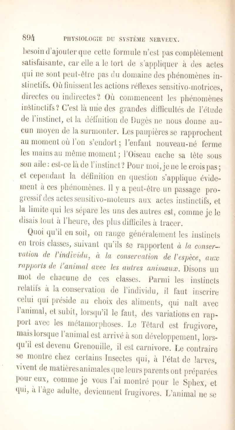 besoin d’ajoulerque cette formule n’est pas complètement satisfaisante, car elle a le tort de s’appliquer à des actes ([ui ne sont peut-être pas du domaine des phénomènes in¬ stinctifs. Ou finissent les actions réflexes sensilivo-motrices, directes ou indirectes? Ou commencent les phénomènes instinctifs? C’est là uiie des grandes difficultés de l’étude de l’instinct, et la définition de Dugès ne nous donne au¬ cun moyen de la surmonter. Les paupières se rapprochent au moment ou 1 on s’endort 5 1 entant nouveau-né ferme les mains au môme moment ; l’Oiseau cache sa tôte sous son aile : est-ce là de l’instinct ? Pour moi^ je ne le crois pas ; et cependant la définition en question s’applique évide¬ ment à ces phénomènes. 11 y a peut-être un passage pro¬ gressif des actes sensitivo-moteurs aux actes instinctifs, et la limite qui les sépare les uns des autres est, comme je le disais tout a 1 heure, des plus difficiles à tracer. Quoi qu il en soit, on range généralement les instincts en trois classes, suivant qu’ils Se rapportent à la conser¬ vation de Vindividu^ à la conservation de l'espèce^ auw rappoïts de l animal avec les autres animaux. Disons un mot de chacune de ces classes. Parmi les instincts relatifs à la conservation de l’individu, il faut inscrire celui qui préside au choix des aliments, qui naît avec 1 animal, et suhit, lorsqu’il le faut, des variations en rap- port avec les métamorphoses. Le Têtard est frugivore, mais lorsque 1 animal est arrivé à son développement, lors¬ qu il est devenu Grenouille, il est carnivore. Le contraire se montre chez certains Insectes qui, à l’état de larves, vivent de matières animales que leurs parents ont préparées pour eux, comme je vous l’ai montré pour le Sphex, et qui, a 1 âge adulte, deviennent frugivores. L’animal ne se
