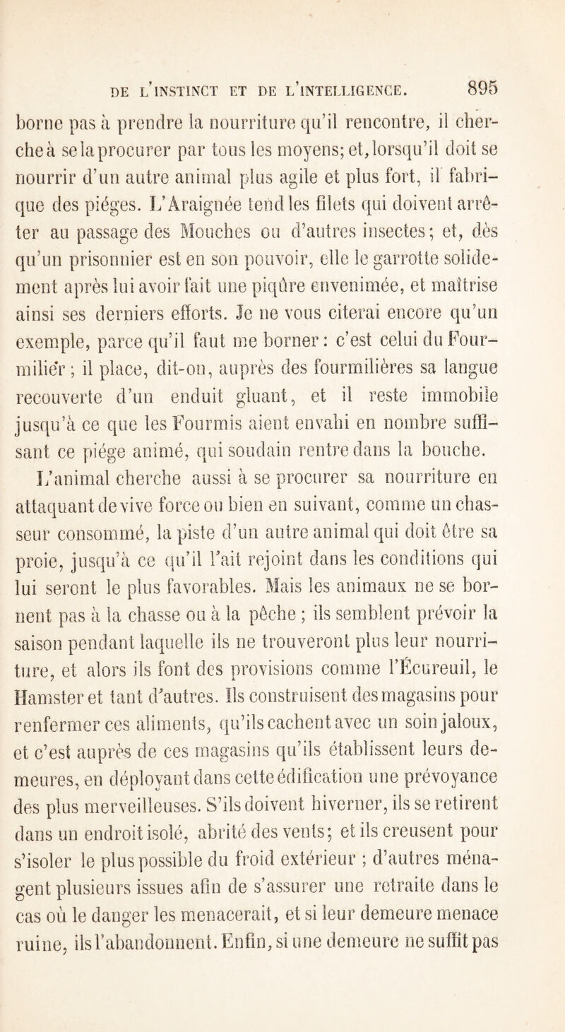 borne pas à prendre la nourriture qu’il rencontre, il cher¬ che à se la procurer par tous les moyens; et, lorsqu’il doit se nourrir d’un autre animal plus agile et plus fort, il fabri¬ que des pièges. L’Araignée tend les filets qui doivent arrê¬ ter au passage des Mouches ou d’autres insectes ; et, dès qu’un prisonnier est en son pouvoir, elle le garrotte solide¬ ment après lui avoir fait une piqûre envenimée, et maîtrise ainsi ses derniers efforts. Je ne vous citerai encore qu’un exemple, parce qu’il faut me borner : c’est celui du Four¬ milier ; il place, dit-on, auprès des fourmilières sa langue recouverte d’un enduit gluant, et il reste immobile jusqu’à ce que les Fourmis aient envahi en nombre suffi¬ sant ce piège animé, qui soudain rentre dans la bouche. L’animal cherche aussi à se procurer sa nourriture en attaquant de vive force ou bien en suivant, comme un chas¬ seur consommé, la piste d’un autre animal qui doit être sa proie, jusqu’à ce qu’il fait rejoint dans les conditions qui lui seront le plus favorables. Mais les animaux ne se bor¬ nent pas à la chasse ou à la pêche ; ils semblent prévoir la saison pendant laquelle ils ne trouveront plus leur nourri¬ ture, et alors ils font des provisions comme l’Écureuil, le Hamster et tant d’autres. Ils construisent des magasins pour renfermer ces aliments, qu’ils cachent avec un soin jaloux, et c’est auprès de ces magasins qu’ils établissent leurs de¬ meures, en déployant dans cette édification une prévoyance des plus merveilleuses. S’ils doivent hiverner, ils se retirent dans un endroit isolé, abrité des vents; et ils creusent pour s’isoler le plus possible du froid extérieur ; d’autres ména¬ gent plusieurs issues afin de s’assurer une retraite dans le cas où le danger les menacerait, et si leur demeure menace ruine, ilsfabandonnent. Enfin, si une demeure ne suffit pas
