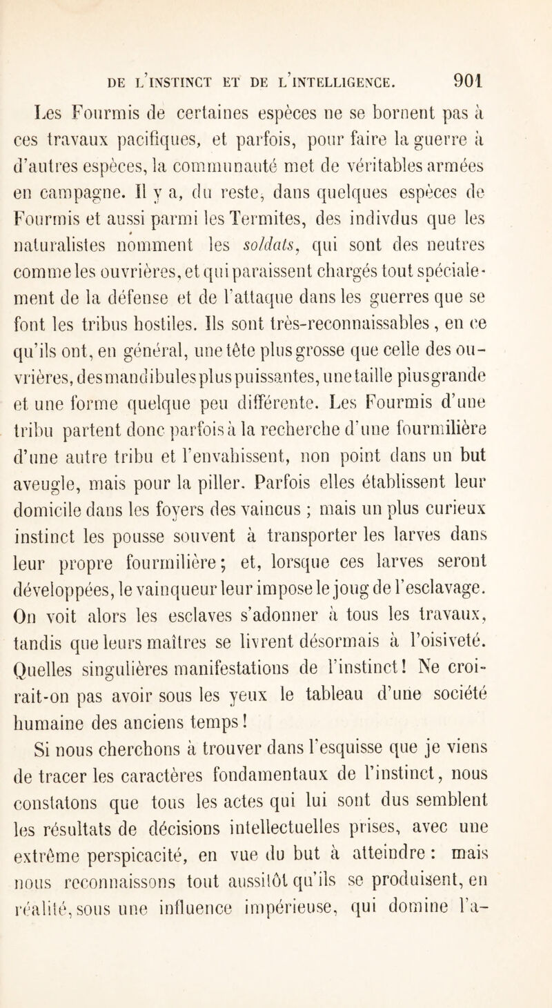 Les Fourmis de certaines espèces ue se bornent pas à ces travaux pacifiques, et parfois, pour biire la guerre à d’autres espèces, la communauté met de véritables armées en campagne. Il y a, du reste, dans quelques espèces de Fourmis et aussi parmi les Termites, des indivdus que les 4 naturalistes nomment les soldats, qui sont des neutres comme les ouvrières, et qui paraissent chargés tout spéciale¬ ment de la défense et de l’attaque dans les guerres que se font les tribus hostiles. Ils sont très-reconnaissables, en ce qu’ils ont, en général, une tête plus grosse que celle des ou¬ vrières, desmandibules plus puissantes, une taille plusgrande et une forme quelque peu différente. Les Fourmis d’une tribu partent donc parfois à la recherche d’une fourmilière d’une autre tribu et l’envabissent, non point dans un but aveugle, mais pour la piller. Parfois elles établissent leur domicile dans les foyers des vaincus ; mais un plus curieux instinct les pousse souvent à transporter les larves dans leur propre fourmilière ; et, lorsque ces larves seront développées, le vainqueur leur impose le joug de l’esclavage. On voit alors les esclaves s’adonner à tous les travaux. tandis que leurs maîtres se livrent désormais à l’oisiveté. Quelles singulières manifestations de l’instinct! Ne croi- rait-on pas avoir sous les yeux le tableau d’une société humaine des anciens temps ! Si nous cherchons à trouver dans l’esquisse que je viens de tracer les caractères fondamentaux de l’instinct, nous constatons que tous les actes qui lui sont dus semblent les résultats de décisions intellectuelles prises, avec une extrême perspicacité, en vue du but à atteindre : mais nous reconnaissons tout aussilôt qu’ils se produisent, en réalité, sous une influence impérieuse, qui domine fa-