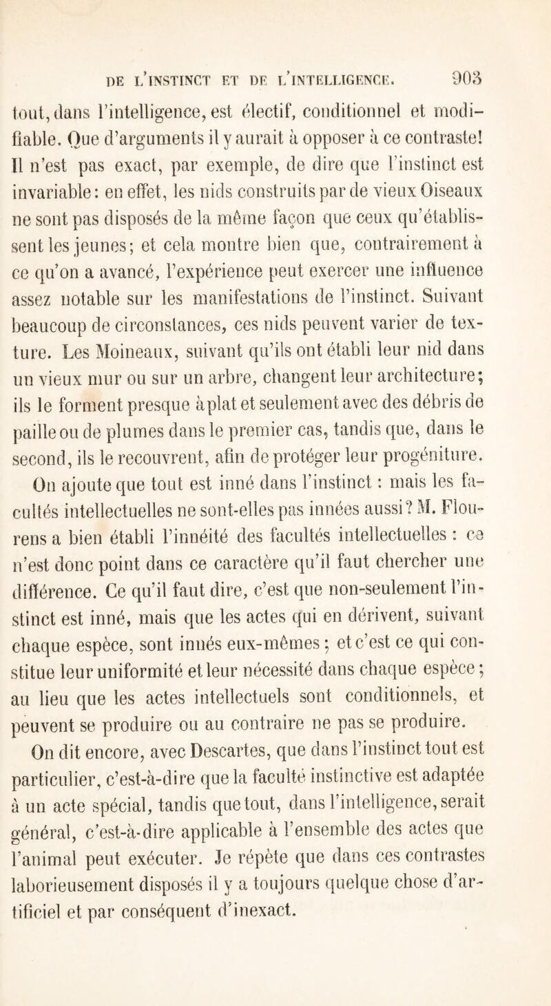 tout, dans l’intelligence, est électif, conditionnel et modi¬ fiable. Que d’arguments il y aurait à opposer à ce contraste! Il n’est pas exact, par exemple, de dire que l’instinct est invariable: en effet, les nids construits par de vieux Oiseaux ne sont pas disposés de la même façon que ceux qu’établis¬ sent les jeunes; et cela montre bien que, contrairement à ce qu’on a avancé, l’expérience peut exercer une influence assez notable sur les manifestations de l’instinct. Suivant beaucoup de circonstances, ces nids peuvent varier de tex¬ ture. Les Moineaux, suivant qu’ils ont établi leur nid dans un vieux mur ou sur un arbre, changent leur architecture; ils le forment presque aplat et seulement avec des débris de paille ou de plumes dans le premier cas, tandis que, dans le second, ils le recouvrent, afin de protéger leur progéniture. On ajoute que tout est inné dans l’instinct : mais les fa¬ cultés intellectuelles ne sont-elles pas innées aussi? M. Flou- rens a bien établi l’innéité des facultés intellectuelles : ce n’est donc point dans ce caractère qu’il faut chercher une différence. Ce qu’il faut dire, c’est que non-seulement l’in¬ stinct est inné, mais que les actes qui en dérivent, suivant chaque espèce, sont innés eux-mêmes ; et c’est ce qui con¬ stitue leur uniformité et leur nécessité dans chaque espèce ; au lieu que les actes intellectuels sont conditionnels, et peuvent se produire ou au contraire ne pas se produire. On dit encore, avec Descartes, que dans l’instinct tout est particulier, c’est-à-dire que la faculté instinctive est adaptée à un acte spécial, tandis que tout, dans l’intelligence, serait général, c’est-à-dire applicable à l’ensemble des actes que l’animal peut exécuter. Je répète que dans ces contrastes laborieusement disposés il y a toujours quelque chose d’ar¬ tificiel et par conséquent d’inexact.