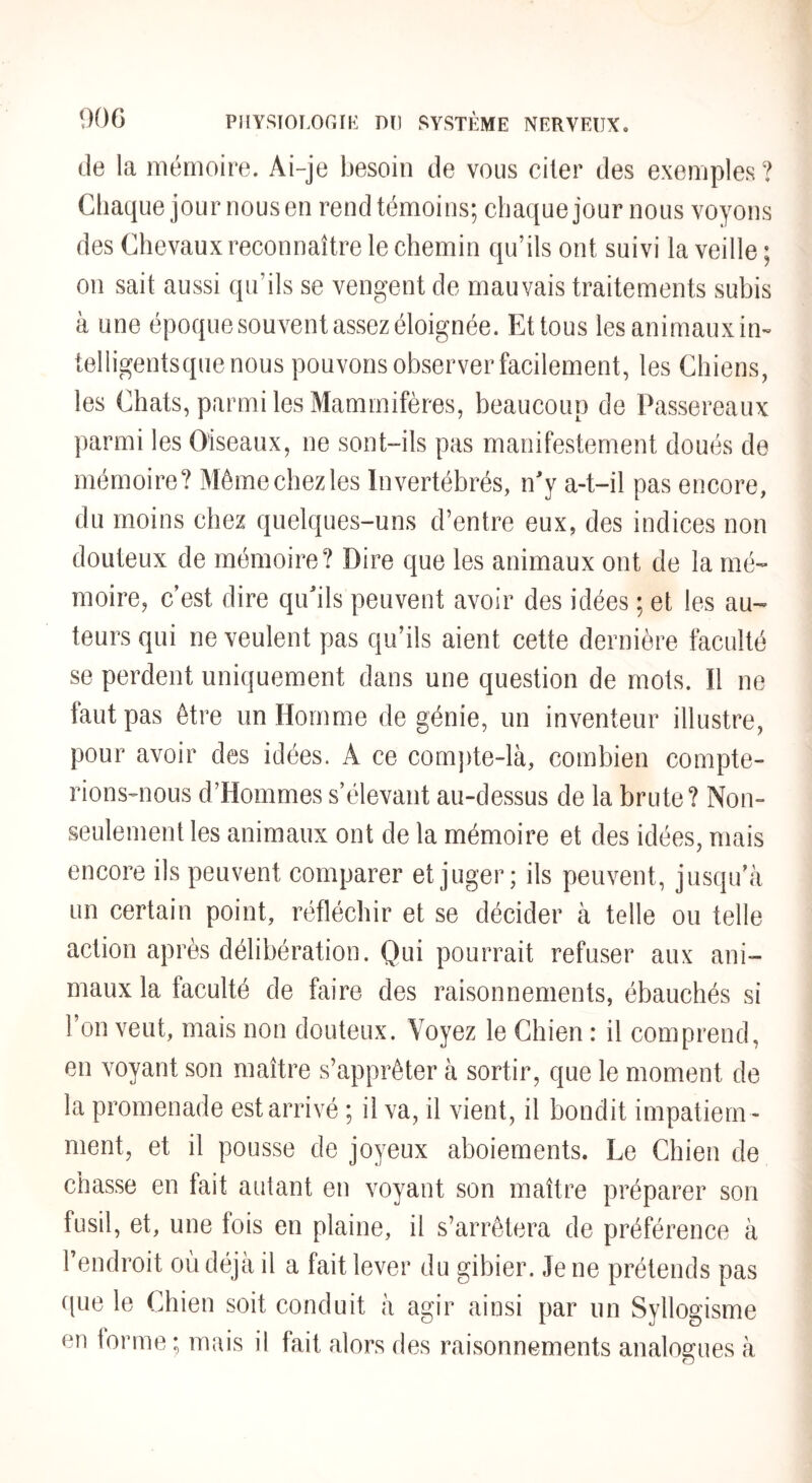 de la mémoire. Ai-je besoin de vous citer des exemples ? Chaque journousen rendtémoins; chaque jour nous voyons des Chevaux reconnaître le chemin qu’ils ont suivi la veille ; on sait aussi qu’ils se vengent de mauvais traitements subis à une époque souvent assez éloignée. Et tous les animauxin- telligentsque nous pouvons observer facilement, les Chiens, les Chats, parmi les Mammifères, beaucoup de Passereaux parmi les Oiseaux, ne sont-ils pas manifestement doués de mémoire? Môme chez les Invertébrés, n'y a-t-il pas encore, du moins chez quelques-uns d’entre eux, des indices non douteux de mémoire? Dire que les animaux ont de la mé¬ moire, c’est dire qu'ils peuvent avoir des idées ; et les au¬ teurs qui ne veulent pas qu’ils aient cette dernière faculté se perdent uniquement dans une question de mots. Il ne iaut pas être un Homme de génie, un inventeur illustre, pour avoir des idées. A ce com])te-là, combien compte¬ rions-nous d’Hommes s’élevant au-dessus de la brute? Non- seulement les animaux ont de la mémoire et des idées, mais encore ils peuvent comparer et juger; ils peuvent, jusqu’à un certain point, réfléchir et se décider à telle ou telle action après délibération. Qui pourrait refuser aux ani¬ maux la faculté de faire des raisonnements, ébauchés si l’on veut, mais non douteux. Voyez le Chien : il comprend, en voyant son maître s’apprêter à sortir, que le moment de la promenade est arrivé ; il va, il vient, il bondit impatiem ¬ ment, et il pousse de joyeux aboiements. Le Chien de chasse en fait autant en voyant son maître préparer son fusil, et, une fois en plaine, il s’arrêtera de préférence à l’endroit où déjà il a fait lever du gibier. Je ne prétends pas c[ue le Chien soit conduit à agir ainsi par un Syllogisme en forme ; mais il fait alors des raisonnements analogues à