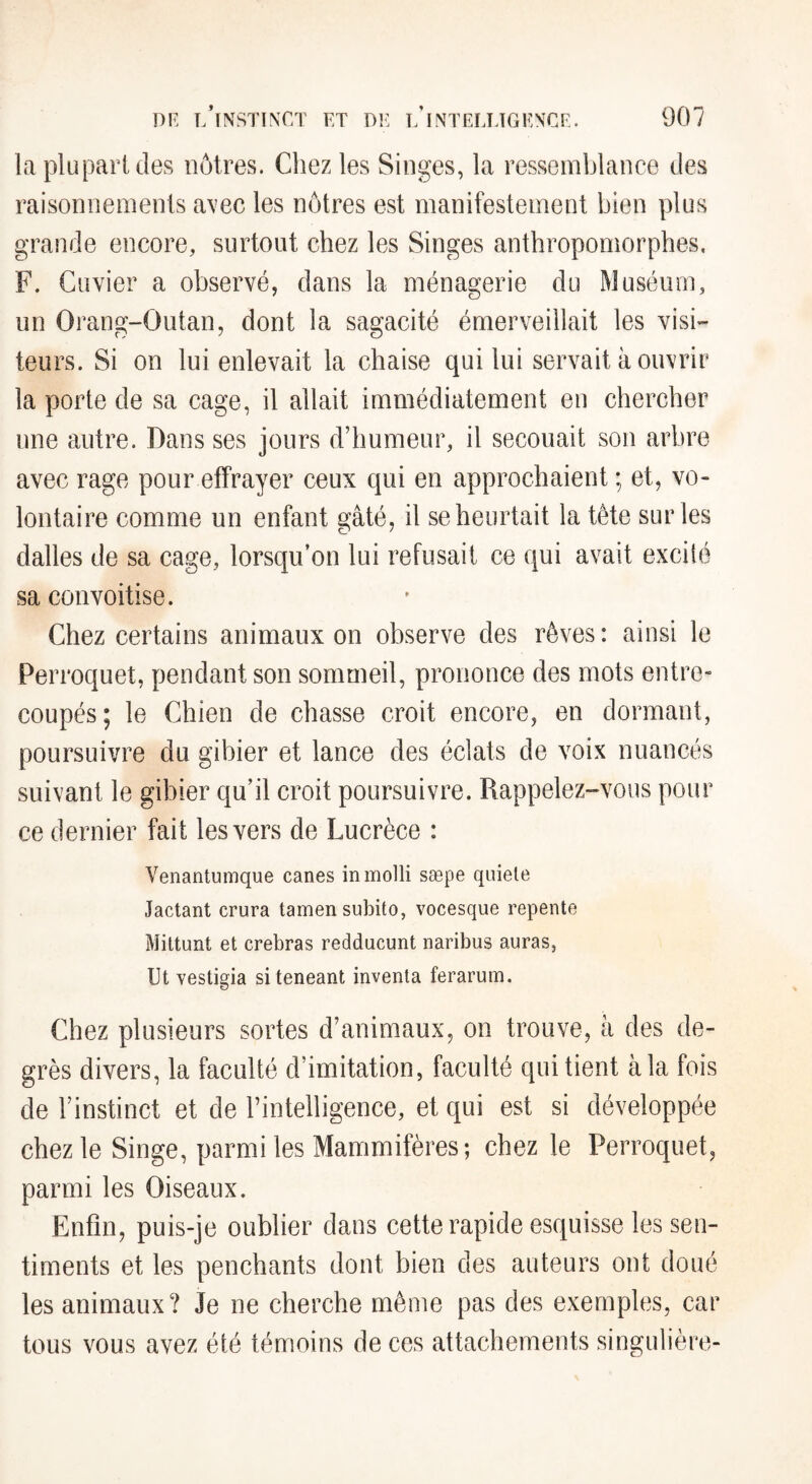 lapluparUîes nôtres. Chez les Singes, la ressemblance des raisonnements avec les nôtres est manifestement bien plus grande encore, surtout chez les Singes anthropomorphes. F. Cuvier a observé, dans la ménagerie du Muséum, un Orang-Outan, dont la sagacité émerveillait les visi¬ teurs. Si on lui enlevait la chaise qui lui servait à ouvrir la porte de sa cage, il allait immédiatement en chercher une autre. Dans ses jours d’humeur, il secouait son arbre avec rage pour effrayer ceux qui en approchaient ; et, vo¬ lontaire comme un enfant gâté, il se heurtait la tète sur les dalles de sa cage, lorsqu’on lui refusait ce qui avait exciié sa convoitise. Chez certains animaux on observe des rêves : ainsi le Perroquet, pendant son sommeil, prononce des mots entre¬ coupés; le Chien de chasse croit encore, en dormant, poursuivre du gibier et lance des éclats de voix nuancés suivant le gibier qu’il croit poursuivre. Rappelez-vous pour ce dernier fait les vers de Lucrèce : Venantumque canes in molli sæpe quiele Jactant crura tamen subito, vocesque repente Mittunt et crebras redducunt naribus auras, Ut vestigia siteneant inventa ferarum. Chez plusieurs sortes d’animaux, on trouve, à des de¬ grés divers, la faculté d’imitation, faculté qui tient à la fois de l’instinct et de l’intelligence, et qui est si développée chez le Singe, parmi les Mammifères; chez le Perroquet, parmi les Oiseaux. Enfin, puis-je oublier dans cette rapide esquisse les sen¬ timents et les penchants dont bien des auteurs ont doué les animaux? Je ne cherche même pas des exemples, car tous vous avez été témoins de ces attachements singulière-
