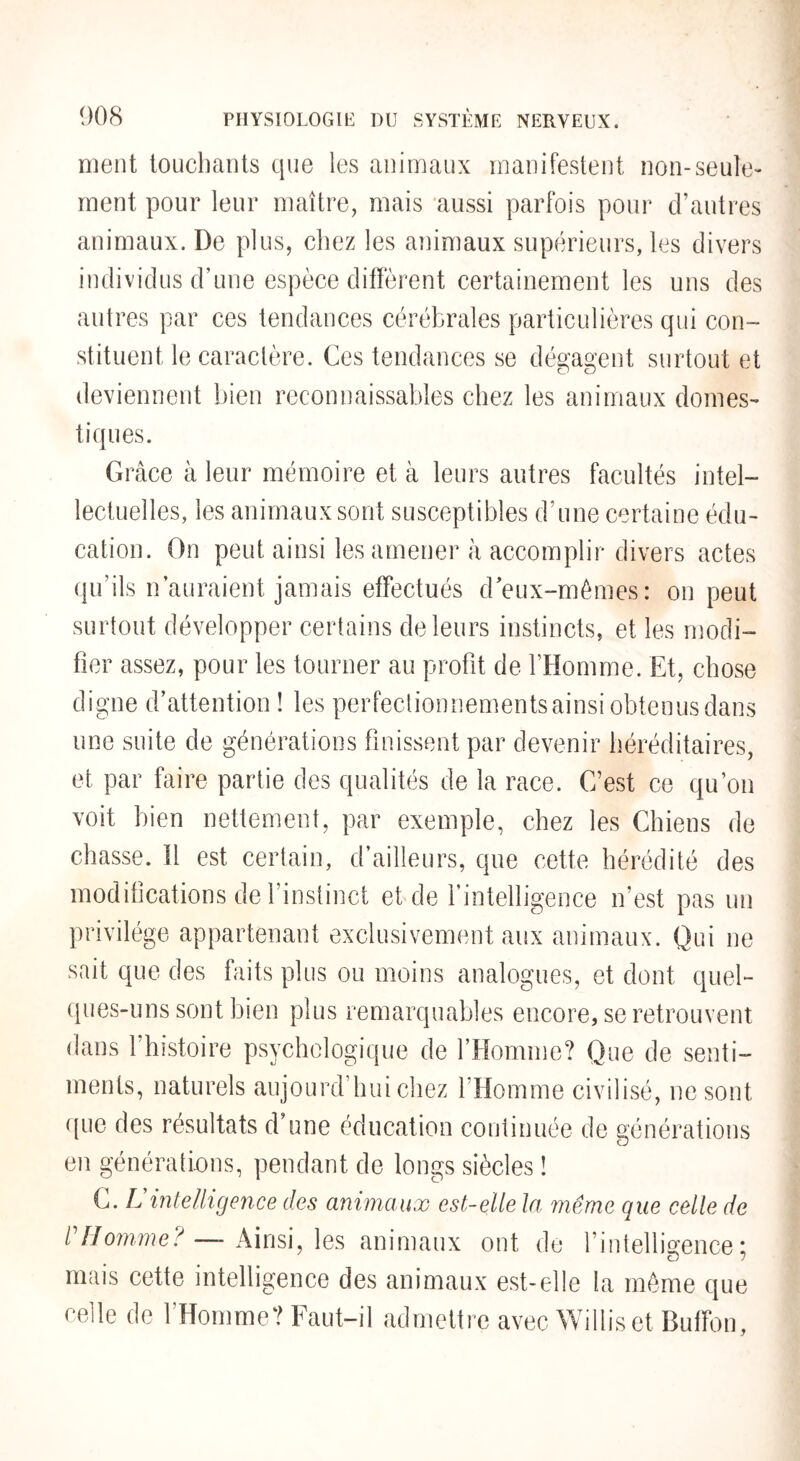 ment louchants que les animaux manifestent non-seule¬ ment pour leur maître, mais ‘aussi parfois pour d’autres animaux. De plus, chez les animaux supérieurs, les divers individus d’une espèce diffèrent certainement les uns des autres par ces tendances cérébrales particulières qui con¬ stituent le caractère. Ces tendances se dégagent surtout et deviennent bien reconnaissables chez les animaux domes¬ tiques. Grâce à leur mémoire et à leurs autres facultés intel¬ lectuelles, les animaux sont susceptibles d’une certaine édu¬ cation. On peut ainsi les amener à accomplir divers actes (pi’ils n’auraient jamais effectués d'eux-mêmes: on peut surtout développer certains de leurs instincts, et les modi¬ fier assez, pour les tourner au profit de l’Homme. Et, chose digne d’attention ! les perfeclionnementsainsi obtenus dans une suite de générations finissent par devenir héréditaires, et par faire partie des qualités de la race. C’est ce qu’on voit bien nettement, par exemple, chez les Chiens de chasse. Il est certain, d’ailleurs, que cette hérédité des modifications de l’instinct et de l’intelligence n’est pas un privilège appartenant exclusivement aux animaux. Qui ne sait que des faits plus ou moins analogues, et dont quel- (pies-uns sont bien plus remarquables encore, se retrouvent dans l’histoire psychologique de l’Homme? Que de senti¬ ments, naturels aujourd’hui chez l’Homme civilisé, ne sont que des résultats d’une éducation continuée de générations en générations, pendant de longs siècles ! C. Lintelligence des animaux est-elle la même que celle de l Homme?—Ainsi, les animaux ont de l’intelligence; mais cette intelligence des animaux est-elle la même que celle de l’Homme? Faut-il admettre avec Williset Buffon,