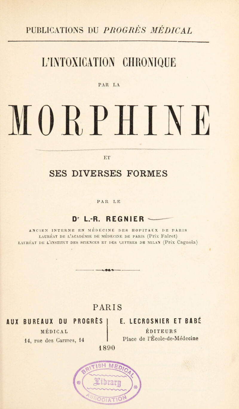 PUBLICATIONS DU PROGRÈS MÉDICAL PAR LA ET SES DIVERSES FORMES PAR LE Dr L.-R. REGNIER ANCIEN INTERNE EN MEDECINE DES HOPITAUX DE PARIS lauréat de l’academie de médecine de paris (Prix Falret) LAURÉAT DE l'iNSTITUT DES SCIENCES ET DES LETTRES DE MILAN (Prix Cagnüla) PARIS AUX BUREAUX DU PROGRÈS MÉDICAL 14, rue des Carmes, 14 E. LECROSNIER ET BASÉ ÉDITEURS Place de l’École-de-Médecine 1890