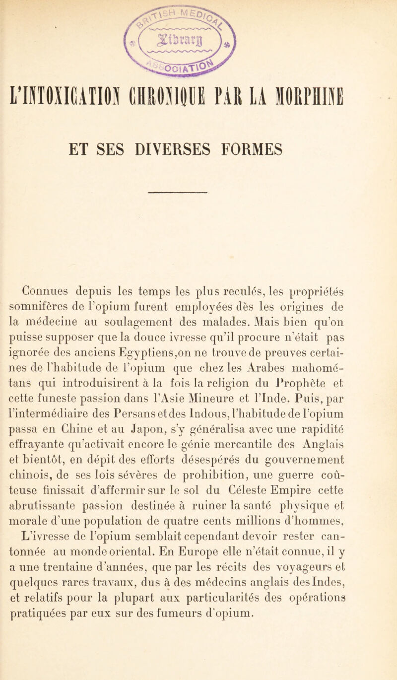 Connues depuis les temps les plus reculés, les propriétés somnifères de l’opium furent employées dès les origines de la médecine au soulagement des malades. Mais bien qu’on puisse supposer que la douce ivresse qu’il procure n’était pas ignorée des anciens Egyptiens,on ne trouve de preuves certai¬ nes de l'habitude de l’opium que chez les Arabes mahomé- tans qui introduisirent à la fois la religion du Prophète et cette funeste passion dans l'Asie Mineure et l’Inde. Puis, par l’intermédiaire des Persans etdes Indous, l’habitude de l’opium passa en Chine et au Japon, s’y généralisa avec une rapidité effrayante qu’activait encore le génie mercantile des Anglais et bientôt, en dépit des efforts désespérés du gouvernement chinois, de ses lois sévères de prohibition, une guerre coû¬ teuse finissait d’affermir sur le sol du Céleste Empire cette abrutissante passion destinée à ruiner la santé physique et morale d’une population de quatre cents millions d’hommes, L’ivresse de l’opium semblait cependant devoir rester can¬ tonnée au monde oriental. En Europe elle n’était connue, il y a une trentaine d’années, que par les récits des voyageurs et quelques rares travaux, dus à des médecins anglais des Indes, et relatifs pour la plupart aux particularités des opérations pratiquées par eux sur des fumeurs d’opium.