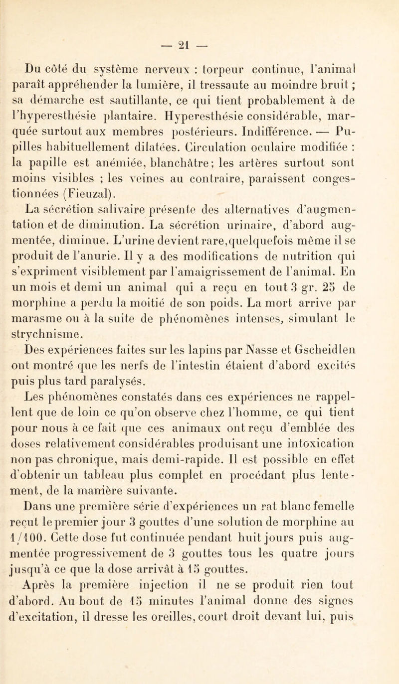 Du côté du système nerveux : torpeur continue, l’animal paraît appréhender la lumière, il tressaute au moindre bruit ; sa démarche est sautillante, ce qui tient probablement à de Fhyperesthésie plantaire. Hyperesthésie considérable, mar¬ quée surtout aux membres postérieurs. Indifférence. — Pu¬ pilles habituellement dilatées. Circulation oculaire modifiée : la papille est anémiée, blanchâtre ; les artères surtout sont moins visibles ; les veines au contraire, paraissent conges¬ tionnées (Fieuzal). La sécrétion salivaire présente des alternatives d’augmen¬ tation et de diminution. La sécrétion urinaire, d’abord aug¬ mentée, diminue. L’urine devient rare,quelquefois même il se produit de l’anurie. Il y a des modifications de nutrition qui s’expriment visiblement par l’amaigrissement de l’animal. En un mois et demi un animal qui a reçu en tout 3 gr. 25 de morphine a perdu la moitié de son poids. La mort arrive par marasme ou à la suite de phénomènes intenses, simulant le strychnisme. Des expériences faites sur les lapins par Nasse et Gscheidlen ont montré que les nerfs de F intestin étaient d’abord excités puis plus tard paralysés. Les phénomènes constatés dans ces expériences ne rappel¬ lent que de loin ce qu’on observe chez l’homme, ce qui tient pour nous à ce fait que ces animaux ont reçu d’emblée des doses relativement considérables produisant une intoxication non pas chronique, mais demi-rapide. Il est possible en effet d’obtenir un tableau plus complet en procédant plus lente¬ ment, de la manière suivante. Dans une première série d’expériences un rat blanc femelle reçut le premier jour 3 gouttes d’une solution de morphine au 1/100. Cette dose fut continuée pendant huit jours puis aug¬ mentée progressivement de 3 gouttes tous les quatre jours jusqu’à ce que la dose arrivât à 15 gouttes. Après la première injection il ne se produit rien tout d’abord. Au bout de 15 minutes l’animal donne des signes d’excitation, il dresse les oreilles, court droit devant lui, puis
