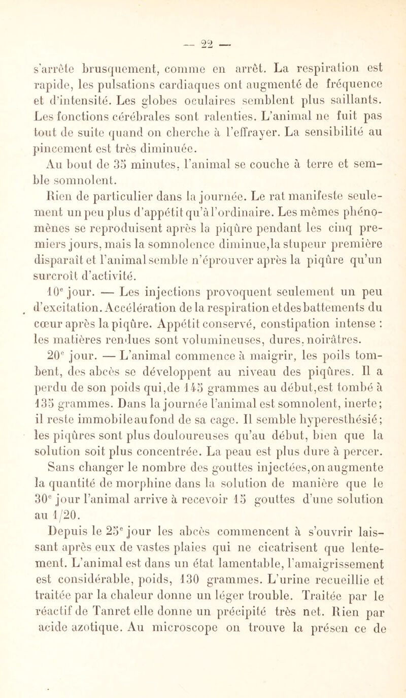 s'arrête brusquement, comme en arrêt. La respiration est rapide, les pulsations cardiaques ont augmenté de fréquence et d’intensité. Les globes oculaires semblent plus saillants. Les fonctions cérébrales sont ralenties. L’animal ne fuit pas tout de suite quand on cherche à l’effrayer. La sensibilité au pincement est très diminuée. Au bout de 35 minutes, l’animal se couche à terre et sem¬ ble somnolent. Rien de particulier dans la journée. Le rat manifeste seule¬ ment un peu plus d’appétit qu’àl’ordinaire. Les mêmes phéno¬ mènes se reproduisent après la piqûre pendant les cinq pre¬ miers jours, mais la somnolence diminuera stupeur première disparaît et l’animal semble n’éprouver après la piqûre qu’un surcroît d’activité. 10e jour. —- Les injections provoquent seulement un peu d’excitation. Accélération de la respiration et des battements du cœur après la piqûre. Appétit conservé, constipation intense: les matières rendues sont volumineuses, dures, noirâtres. 20e jour. — L’animal commence à maigrir, les poils tom¬ bent, des abcès se développent au niveau des piqûres. Il a perdu de son poids qui,de 145 grammes au début,est tombé à 135 grammes. Dans la journée l’animal est somnolent, inerte; il reste immobileaufond de sa cage. Il semble hyperesthésié; les piqûres sont plus douloureuses qu’au début, bien que la solution soit plus concentrée. La peau est plus dure à percer. Sans changer le nombre des gouttes injectées,on augmente la quantité de morphine dans la solution de manière que le 30e jour l’animal arrive à recevoir 15 gouttes d’une solution au 1/20. Depuis le 25e jour les abcès commencent à s’ouvrir lais¬ sant après eux de vastes plaies qui ne cicatrisent que lente¬ ment. L’animal est dans un état lamentable, l'amaigrissement est considérable, poids, 130 grammes. L’urine recueillie et traitée par la chaleur donne un léger trouble. Traitée par le réactif de Tanret elle donne un précipité très net. Rien par acide azotique. Au microscope on trouve la présen ce de