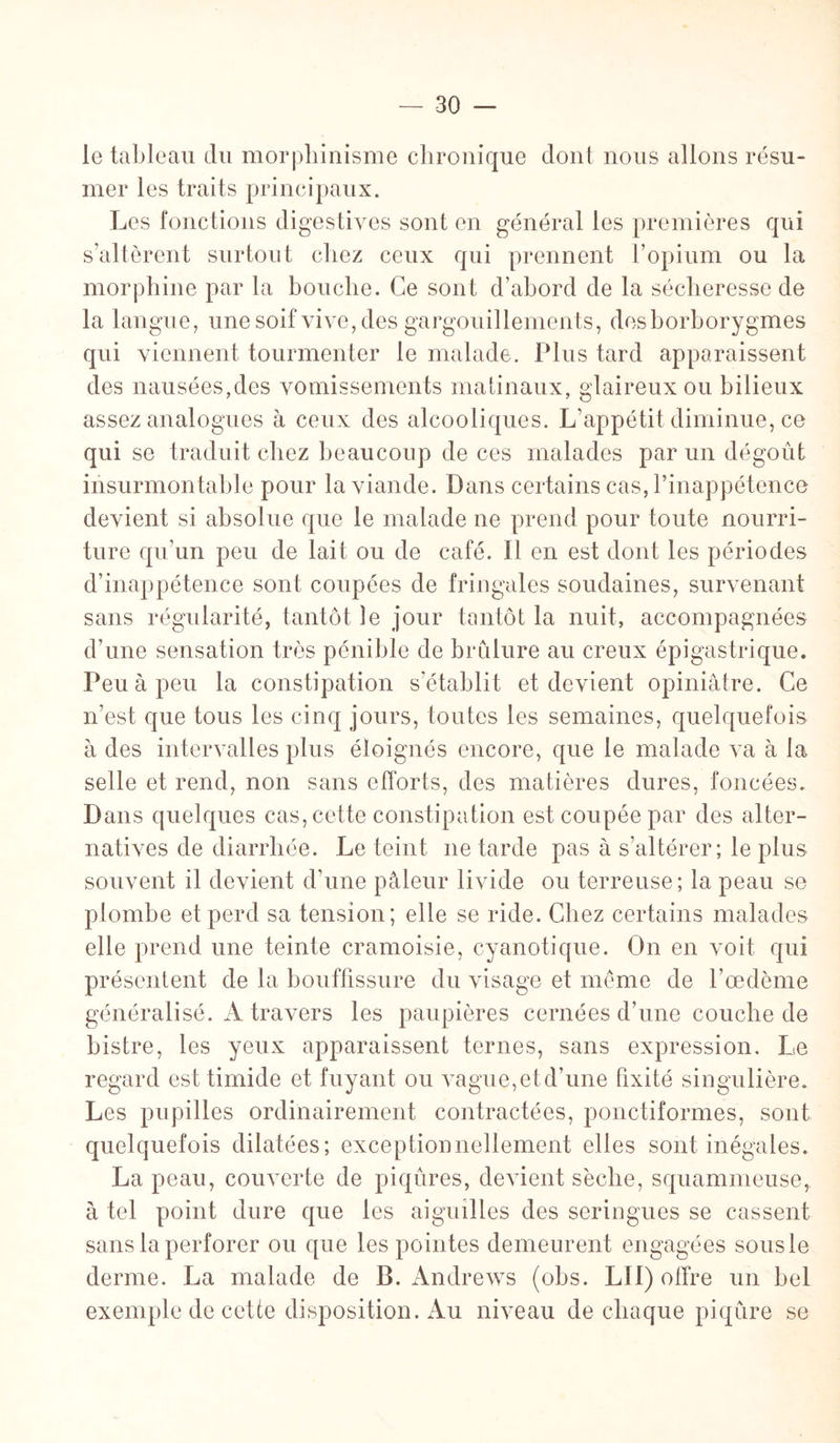 le tableau du morphinisme chronique dont nous allons résu¬ mer les traits principaux. Les fonctions digestives sont en général les premières qui s’altèrent surtout chez ceux qui prennent l’opium ou la morphine par la bouche. Ce sont d’abord de la sécheresse de la langue, une soif vive, des gargouillements, desborborygmes qui viennent tourmenter le malade. Plus tard apparaissent des nausées,des vomissements matinaux, glaireux ou bilieux assez analogues à ceux des alcooliques. L’appétit diminue, ce qui se traduit chez beaucoup de ces malades par un dégoût insurmontable pour la viande. Dans certains cas, l’inappétence devient si absolue que le malade ne prend pour toute nourri¬ ture qu’un peu de lait ou de café. Il en est dont les périodes d’inappétence sont coupées de fringales soudaines, survenant sans régularité, tantôt le jour tantôt la nuit, accompagnées d’une sensation très pénible de brûlure au creux épigastrique. Peu à peu la constipation s’établit et devient opiniâtre. Ce n’est que tous les cinq jours, toutes les semaines, quelquefois à des intervalles plus éloignés encore, que le malade va à la selle et rend, non sans efforts, des matières dures, foncées. Dans quelques cas, cette constipation est coupée par des alter¬ natives de diarrhée. Le teint 11e tarde pas à s’altérer; le plus souvent il devient d’une pâleur livide ou terreuse; la peau se plombe et perd sa tension; elle se ride. Chez certains malades elle prend une teinte cramoisie, cyanotique. On en voit qui présentent de la bouffissure du visage et même de l’œdème généralisé. A travers les paupières cernées d’une couche de bistre, les yeux apparaissent ternes, sans expression. Le regard est timide et fuyant ou vague,etd’une fixité singulière. Les pupilles ordinairement contractées, ponctiformes, sont quelquefois dilatées; exceptionnellement elles sont inégales. La peau, couverte de piqûres, devient sèche, squammeuse, à tel point dure que les aiguilles des seringues se cassent sans la perforer ou que les pointes demeurent engagées sous le derme. La malade de B. Andrews (obs. LU) offre un bel exemple de cette disposition. Au niveau de chaque piqûre se