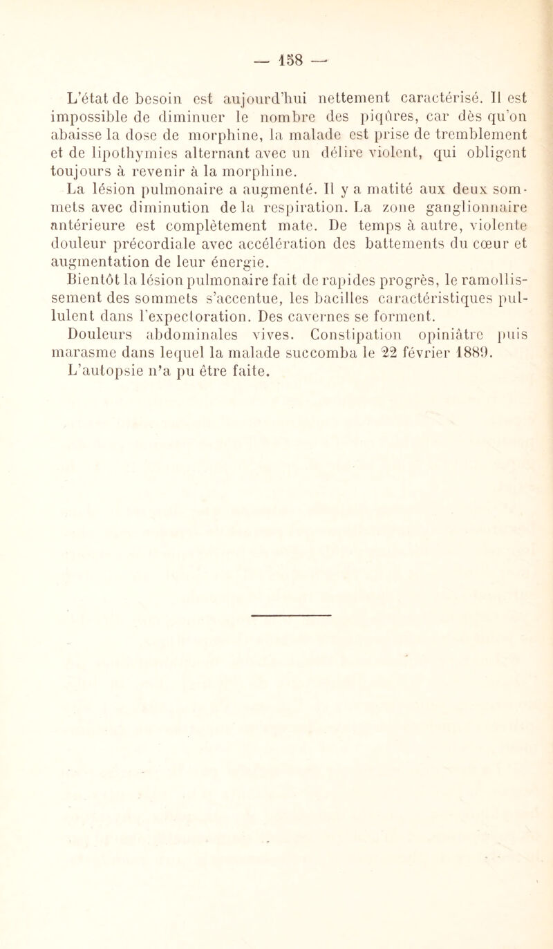 L état de besoin est aujourd’hui nettement caractérisé. Il est impossible de diminuer le nombre des piqûres, car dès qu’on abaisse la dose de morphine, la malade est prise de tremblement et de lipothymies alternant avec un délire violent, qui obligent toujours à revenir à la morphine. La lésion pulmonaire a augmenté. Il y a matité aux deux som¬ mets avec diminution de la respiration. La zone ganglionnaire antérieure est complètement mate. De temps à autre, violente douleur précordiale avec accélération des battements du cœur et augmentation de leur énergie. Bientôt la lésion pulmonaire fait de rapides progrès, le ramollis¬ sement des sommets s’accentue, les bacilles caractéristiques pul¬ lulent dans l’expectoration. Des cavernes se forment. Douleurs abdominales vives. Constipation opiniâtre puis marasme dans lequel la malade succomba le 22 février 1889. L’autopsie n’a pu être faite.