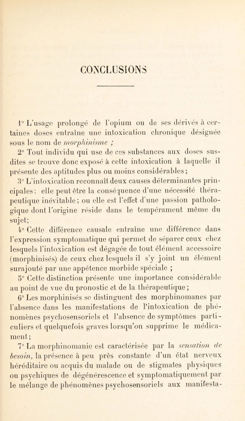 CONCLUSIONS 1° L'usage prolongé de l’opium ou de ses dérivés à cer¬ taines doses entraîne une intoxication chronique désignée sous le nom de morphinisme ; 2° Tout individu qui use de ces substances aux doses sus¬ dites se trouve donc exposé à cette intoxication à laquelle il présente des aptitudes plus ou moins considérables ; 3° L'intoxication reconnaît deux causes déterminantes prin¬ cipales: elle peut être la conséquence d’une nécessité théra¬ peutique inévitable; ou elle est l’effet dune passion patholo¬ gique dont l’origine réside dans le tempérament même du sujet; 4° Cette différence causale entraîne une différence dans l’expression symptomatique qui permet de séparer ceux chez lesquels l’intoxication est dégagée de tout élément accessoire (morphinisés) de ceux chez lesquels il s’y joint un élément surajouté par une appétence morbide spéciale ; 5° Cette distinction présente une importance considérable au point de vue du pronostic et de la thérapeutique ; 6° Les morphinisés se distinguent des morphinomanes par l’absence dans les manifestations de Tintoxication de phé¬ nomènes psychosensoriels et l’absence de symptômes parti¬ culiers et quelquefois graves lorsqu’on supprime le médica¬ ment ; 7° La morphinomanie est caractérisée par la sensation de besoin, la présence à peu près constante d’un état nerveux héréditaire ou acquis du malade ou de stigmates physiques ou psychiques de dégénérescence et symptomatiquement par le mélange de phénomènes psychosensoriels aux manifesta-