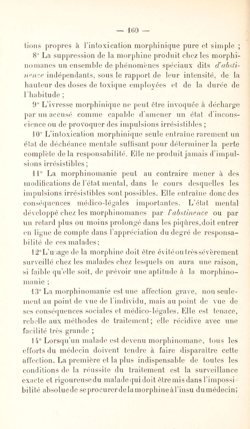 — 100 lions propres à l’intoxication morphinique pure et simple ; 8° La suppression de la morphine produit chez les morphi¬ nomanes un ensemble de phénomènes spéciaux dits d'absti¬ nence indépendants, sous le rapport de leur intensité, de la hauteur des doses de toxique employées et de la durée de 1 habitude ; 9° L’ivresse morphinique ne peut être invoquée à décharge par un accusé comme capable d’amener un état d'incons¬ cience ou de provoquer des impulsions irrésistibles ; 10° L’intoxication morphinique seule entraîne rarement un état de déchéance mentale suffisant pour déterminer la perte complète delà responsabilité. Elle ne produit jamais d’impul¬ sions irrésistibles ; 11° La morphinomanie peut au contraire mener à des modifications de l’état mental, dans le cours desquelles les impulsions irrésistibles sont possibles. Elle entraîne donc des conséquences médico-légales importantes. L’état mental développé chez les morphinomanes par ïabstinence ou par un retard plus ou moins prolongé dans les piqûres,doit entrer en ligue de compte dans l’appréciation du degré de responsa¬ bilité de ces ma lades ; 12° L’usage de la morphine doit être évité ou très sévèrement surveillé chez les malades chez lesquels on aura une raison, si faible qu’elle soit, de prévoir une aptitude à la morphino¬ manie ; 13° La morphinomanie est une affection grave, non seule¬ ment au point de vue de l’individu, mais au point de vue de scs conséquences sociales et médico-légales. Elle est tenace, rebelle aux méthodes de traitement; elle récidive avec une facilité très grande ; J 4° Lorsqu’un malade est devenu morphinomane, tous les efforts du médecin doivent tendre à faire disparaître cette affection. La première et la plus indispensable de toutes les conditions de la réussite du traitement est la surveillance exacte et rigoureuse du malade qui doit être mis dans l’impossi¬ bilité absoluede se procurer de la morphine àl’insu dumédecin;