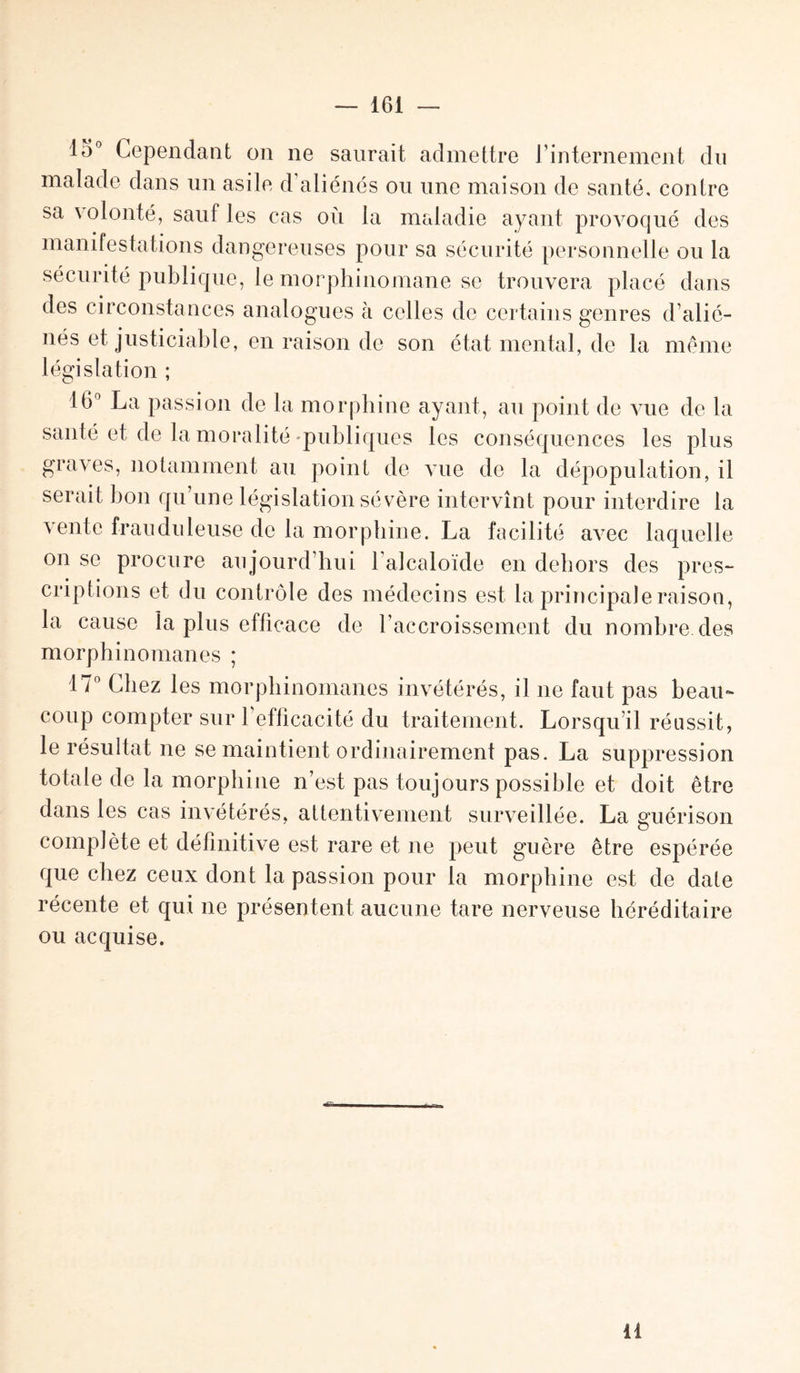 io° Cependant on ne saurait admettre J internement du malade dans un asile d’aliénés ou une maison de santé, contre sa \ olonté, sauf les cas où la maladie ayant provoqué des manifestations dangereuses pour sa sécurité personnelle ou la sécurité publique, le morphinomane se trouvera placé dans des circonstances analogues à celles de certains genres d’alié¬ nés et justiciable, en raison de son état mental, de la même législation ; 16° La passion de la morphine ayant, au point de vue de la santé et de la moralité-publiques les conséquences les plus graves, notamment au point de vue de la dépopulation, il serait bon qu’une législation sévère intervînt pour interdire la vente frauduleuse de la morphine. La facilité avec laquelle on se procure aujourd’hui 1 alcaloïde en dehors des pres¬ criptions et du contrôle des médecins est la principale raison, la cause la plus efficace de l’accroissement du nombre, des morphinomanes ; 17° Chez les morphinomanes invétérés, il ne faut pas beau¬ coup compter sur l’efficacité du traitement. Lorsqu’il réussit, le résultat ne se maintient ordinairement pas. La suppression totale de la morphine n’est pas toujours possible et doit être dans les cas invétérés, attentivement surveillée. La guérison complète et définitive est rare et ne peut guère être espérée que chez ceux dont la passion pour la morphine est de date récente et qui ne présentent aucune tare nerveuse héréditaire ou acquise. il