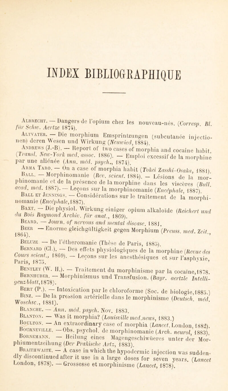 INDEX BIBLIOGRAPHIQUE Albrecht. — Dangers de l'opium chez les nouveau-nés. (Corresp Bl fur Schw. Aertze 1874). Altvater. — Die morphium Emsprintzungen (subcutanée iniectio- nen) deren Aesen und Wirkung (Neuwied, 1884). Anürews (J.-B). — Report of two cases of morphia and cocaïne habit. (Iransl. ISew-York med. cissoc. 1886). — Emploi excessif de la morphine par une aliénée (Ann. méd. psych., 1874). Arma Taro. — On a case of morphia habit (Tokei Zasshi-Osakci, 1881) Ball. — Morphinomanie (Rev. scient 1884). - Lésions de la mor¬ phinomanie etde la présence de la morphine dans les viscères (Bull, acad. méd. 1887). — Leçons sur la morphinomanie (Encéphale 1887). Ball et Jennings. — Considérations sur le traitement de la morphi¬ nomanie (Encéphale, 1887). 7 BnXT* Die Pî15;SloL Wirkung einiger opium alkaloïde (Beichert und du Bois Raymond Archiv. fur anat., 1869). Beard. — Journ. of nervous and mental disease. 1881. Beer — Enorme gieichgültigkeit gegen Morphium (Preuss. med. Zeit 18b4). ’’ Beluze. — De l’étheromanie (Thèse de Paris, 1885). Bernard (Cl.) — Des effets physiologiques de la morphine (Revue des Cours scient., 1869). — Leçons sur les anesthésiques et sur l’asphyxie Paris, 1875. r * ’ Bentley (A. IL). — Traitement du morphinisme par la cocaïne, 1878 Bernhubf^r — Morphinismus und Transfusion. (Bayr. aertile Intelli- genzblatt, Bert (P.). — Intoxication parle chloroforme (Soc. de biologie,1885.) Bïnz. — De la pression artérielle dans le morphinisme (Deutsch méd Woschsc., 1881). Blanche. —- Ann. mêd. psych. Nov. 1883. Blanton. — A as it morphia? (Louisvüle medjiews, 1883.) Boulton. — An extraordinary case of morphia (Lancet^London, 1883). Boijrneville. Obs. psychol. de morphinomanie (Arch. neurol, 1883), Bornemann. Heilung eines Magengeschiwüeres unter der Mor- phiumentzeihung (Der Prakische Artz, 1883). Braithwaite. A case inwhichthe hypodermic injection was sudden- y discontinuedafter it use in a large doses for seven years. (Lancet London, 1878). — Grossesse et morphinisme (Lancet, 1878).