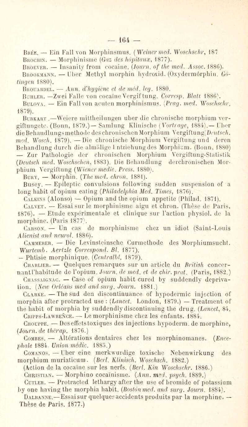 Brée. — Ein Fall von Morphinsmus. (Weiner med. Woschschr, 187 Brochin. — Morphinisme (Gaz des hôpitaux, 1877). Broever. — Insanity from cocaine, (Journ. of tlte med. Assoc. 1880). Brookmann. — Uber Metliyl morphin hydroxid. (Oxydermôrphin. Gô- tingen 1880). Brouardel. — Ann. d'hygiène et de mêd. leg. 1880. Bohler. —Zwei Falle von cocaïne Vergiftung. Corresp. Blatt 1886). Bulova. — Ein Fall von acuten morphinismus. (.Prag. med. Woschschr. 1879). Burkart .—Weiere mittheilungen uber die chronische morphium vcr- giftungetc. (Bonn, 1879.)— Samlung Klinische (Vortrage, 1884).— Uber dieBehaudlungsméthode des chronischen Morphium Vergiftung(Dei<UscA. med. Wosch. 1879). —Die chronische Morphium Vergiftung und deren Behandlung durch die almalige Entziehung des Morphium. (Bonn, 1880) — Zur Pathologie der chronischen Morphium Vergiftung-Statistik {Deutsch med. Woschschen, 1883). Die Behandlung derchronischen Mor¬ phium Vergiftung {Wiener medic. Press. 1880). Bury. — Morphin. {The med. chron. 1881). Busey. — Epileptic convulsions following sudden suspension of a long habit of opium eating {Philadelphia Med, Times, 1876). Calkins (Alonso) — Opium and the opium appetite (Philad. 1871). Calvet. — Essai sur le morphinisme aigu et chron. (Thèse de Paris, 1876). — Etude expérimentale et clinique sur Faction physiol. de la morphine. (Paris 1877). Carson. — Un cas de morphinisme chez un idiot (Saint-Louis Alienist and neurol. 1886). Cammerer. — Die Levinsteinscho Curmethode des Morphiumsucht. Wurtemb. Aertzle Correspond. Bl. 1877). — Phtisie morphinique. (Centraitl. 1879). Charlier. — Quelques remarques sur un article du British concer¬ nant l’habitude de l’opium. Journ. de med. et de chir. peut. (Paris, 1882.) Chassaignac. — Case of opium habit cured by suddendly depriva- tion. {New Orléans med andsurg. Journ. 1881.) Clarke. -—The sud den discontinuance of hypodermic injection of morphia after protracted use : (Lancet. London, 1879.) — Treatment of the habit of morphia by suddendly discontinuing the dru g. (Lancet, 84. Cripps-Lawrence. — Le morphinisme chez les enfants. 1884. Chouppe. — Des effets toxiques des injections hypoderm. de morphine, {Journ. de thèrap. 1876.) Combes. — Altérations dentaires chez les morphinomanes. {Encé¬ phale 1884. Union médic. 1885.) Comanos.—Uber eine merkwurdige toxische Nebenwirkung des morphium muriaticum . (Berl. Klinisch. Woschsch. 1882.) (Action de la cocaïne sur les nerfs. {Berl. Kin Woschschr. 1886.) Christian. — Morphino cocaïnisme. {Ann. med. psych. 1889.) Cutler. — Protracted Iethargy after the use of bromide of potassium by one having the morphia habit. {Boston med. and surg. Journ. 1884). Dalbanne.—Essaisur quelque?accidents produits par la morphine. — Thèse de Paris. 1877.)