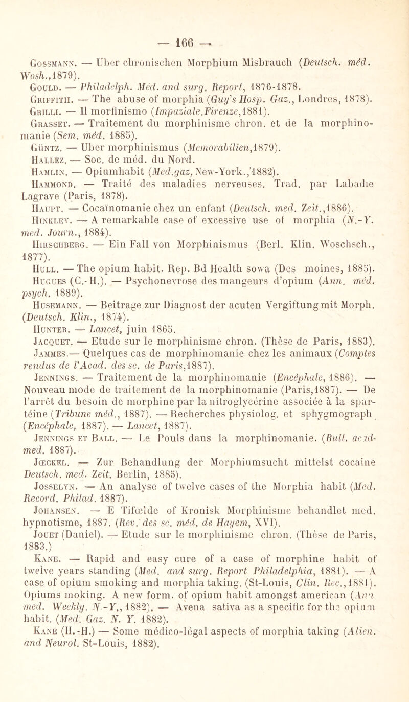 Gossmann. — Uber chronischen Morphium Misbrauch (Deutsch. méd. Wosh., 1879). Gould. — Philadelph. Méd. and surg. Report, 1876-1878. Griffith. — The abuse of morphia (Guifs Iiosp. Gaz., Londres, 1878). Grilli. — Il morfinismo (Impaziale.Firenze, 1881). Grasset. — Traitement du morphinisme chron. et de la morphino¬ manie (Sem. méd. 1885). Güntz. — Uber morphinismus (Memorabilien,ï%79). Hallez. — Soc. de méd. du Nord. Hamlin. — Opiumhabit (Med.gaz, New-York.,''1882). Hammond. — Traité des maladies nerveuses. Trad. par Labadie Lagrave (Paris, 1878). LIaupt. — Cocaïnomanie chez un enfant (Deutsch. med. ZnL,1886). Hinkley. — A romarkable case of excessive use of morphia (N.-Y. med. Journ., 1884). Hirschberg. — Ein Fall von Morphinismus (Berl. Klin. Wosclisch., 1877). Hüll. -—The opium habit. Rep. Bd Health sowa (Des moines, 1885). Hugues (C.-H.). — Psychonevrose des mangeurs d’opium (Ann. méd. psych. 1889). Husemann. — Beitrage zur Diagnost der acuten Vergiftung mit Morph. (Deutsch. Klin., 1874). Hunter. —Lancet, juin 1865. Jacquet. — Etude sur le morphinisme chron. (Thèse de Paris, 1883). Jammes.— Quelques cas de morphinomanie chez les animaux (Comptes rendus de l'Acad. dessc. de Paris, 1887). Jennings. — Traitement de la morphinomanie (Encéphale, 1886). — Nouveau mode de traitement de la morphinomanie (Paris,1887). — De l’arrêt du besoin de morphine par la nitroglycérine associée à la spar- téine (Tribune méd., 1887). — Recherches physiolog. et sphygmograph (.Encéphale, 1887). — Lancet, 1887). Jennings et Ball. — Le Pouls dans la morphinomanie. (Bull, acid- med. 1887). Jœckel. — Zur Behandlung der Morphiumsucht mittelst cocaine Deutsch. med. Zeit. Berlin, 1885). Josselyn. — An analyse of twelve cases of the Morphia habit (Med. Record. Philad. 1887). Johansen. — E Tifœlde of Kronisk Morphinisme behandlet med. hypnotisme, 1887. (Rev. des sc. méd. de Hayem, XVI). Jouet (Daniel). — Etude sur le morphinisme chron. (Thèse de Paris, 1883.) Kane. — Rapid and easy cure of a case of morphine habit of twelve years standing (Med. and surg. Report Philadelphia, 1881). — A case of opium smoking and morphia taking. (St-Louis, Clin, fiée., 1881). Opiums moking. A new form. of opium habit amongst american (Ann med. Weekly. N--Y., 1882). — Avena sativa as a spécifie for the opium habit. (Med. Gaz. N. Y. 1882). Kane (H.-H.) — Some médico-légal aspects of morphia taking (Alien, and Neurol. St-Louis, 1882).