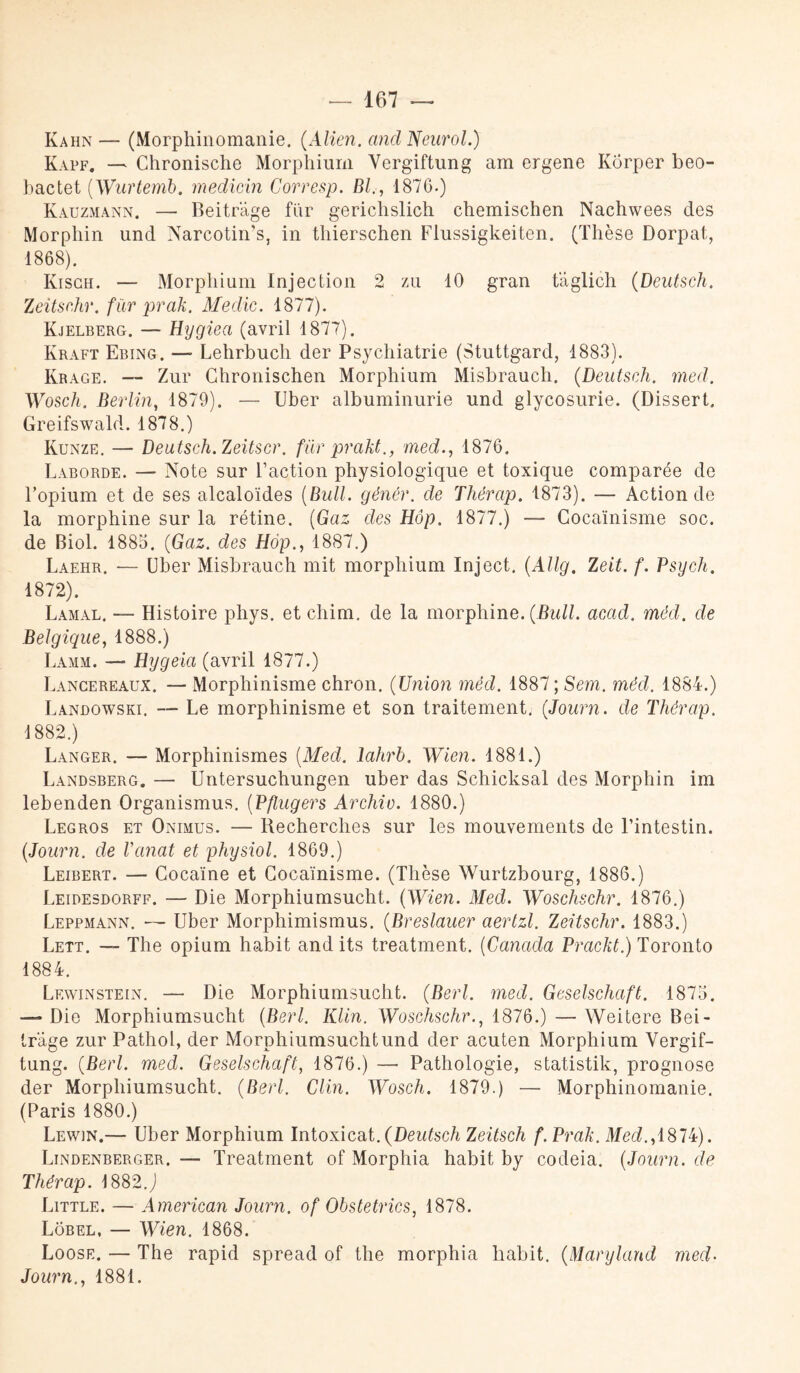 Kahn — (Morphinomanie. (Alien. and Neurol.) Kapf. — Chronische Morphium Yergiftung am ergene Kôrper beo- bactet ('Wurtemb. medicin Corresp. Bl., 1876.) Kauzmann. — Beitrâge fur gerichslich chemischen Nachwees des Morpliin und Narcotin’s, in thierschen Flussigkeiten. (Thèse Dorpat, 1868). Kisgh. — Morphium Injection 2 zu 10 gran tâglich (Deutsch. Zeitsr.hr. fur prak. Medic. 1877). Kjelberg. — Hygiea (avril 1877). Kraft Ebing. — Lehrbuch der Psychiatrie (Stuttgard, 1883). Krage. — Zur Chronischen Morphium Misbrauch. (Deutseli. med. Wosch. Berlin, 1879). — Uber albuminurie und glycosurie. (Dissert. Greifswald. 1878.) Kunze. — Deutsch. Zeitscr. fur prakt., med., 1876. Laborde. — Note sur l’action physiologique et toxique comparée de l’opium et de ses alcaloïdes (Bull, gêner, de Thérap. 1873). — Action de la morphine sur la rétine. (Gaz des Hôp. 1877.) — Cocaïnisme soc. de Biol. 1883. (Gaz. des Hôp., 1887.) Laehr. — Uber Misbrauch mit morphium Inject. (Allg. Zeit. f. Psych. 1872). Lamal, — Histoire phys. et chim. de la morphine. (Bull. acad. méd. de Belgique, 1888.) Lamm. — Hygeia (avril 1877.) Lancereaux. — Morphinisme chron. (Union méd. 1887 ; Sem. méd. 1884.) Landowski. — Le morphinisme et son traitement. (Journ. de Thérap. 1882.) Langer. — Morphinismes (Med. lahrb. Wien. 1881.) Landsberg. — Untersuchungen uber das Schicksal des Morphin im lebenden Organismus. (Pflugers Archio. 1880.) Legros et Onimus. — Recherches sur les mouvements de l’intestin. (Journ. de Vanat et physiol. 1869.) Leibert. — Cocaïne et Cocaïnisme. (Thèse Wurtzbourg, 1886.) Leidesdorff. — Die Morphiumsucht. (Wien. Med. Woschschr. 1876.) Leppmann. — Uber Morphimismus. (Breslauer aertzl. Zeitsehr. 1883.) Lett. — The opium habit and its treatment. (Canada Prackt.) Toronto 1884. Lf.winstein. — Die Morphiumsucht. (Berl. med. Geselschaft. 1873. — Die Morphiumsucht (Berl. Klin. Woschschr1876.) — Weitere Bei- trage zur Pathol, der Morphiumsucht und der acuten Morphium Vergif- tung. (Berl. med. Geselschaft, 1876.) — Pathologie, statistik, prognose der Morphiumsucht. (Berl. Clin. Wosch. 1879.) — Morphinomanie. (Paris 1880.) Lewin.— Uber Morphium Intoxicat.(Deutsch Zeitsch f. Prak. ÏIM.,1874). Lindenberger. — Treatment of Morphia habit by codeia. (Journ. de Thérap. 1882 J Little. — American Journ. of Obstetrics, 1878. Lôbel, — Wien. 1868. Loose. — The rapid spread of the morphia habit. (Maryland med- Journ., 1881.