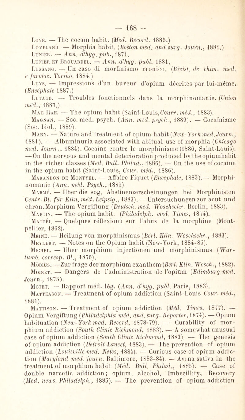 Love. — The cocain habit. (Med. Record. 1885.) Loveland — Morphia habit. (Boston med. and surg. Journ., 1881.) Lunier. — Ann. d’hyg. pub., 1871. Lunier et Brouardël. — Ann. d'hyg. publ. 1881. Lussano. — Un caso di morfinismo cronico. (Rivist.de chim. med. e farmac. Torino. 1884.) Luys. — Impressions d’un buveur d’opium décrites par lui-même. (Encéphale 1887.) Lutaud. — Troubles fonctionnels dans la morphinomanie. (Union med., 1887.) Mac Rae. — The opium habit (Saint-Louis,Courr. mêd., 1883). Magnan. —Soc. méd. psych. (Ann. mêd. psych., 1889). — Cocaïnisme (Soc. biol., 1889). Mann. — Nature and treatment of opium habit (New-York med. Journ., 1881). — Albuminuria associated with abitual use of morphia (Chicago med. Journ., 1884). Cocaïne contre le morphinisme (1886, Saint-Louis). — On the nervous and mental détérioration produced by the opiumhabit in the richer classes (Med. Bull. Philad., 1886). — On the use ofcocaïne in the opium habit (Saint-Louis, Cour, méd., 1886). Marandon de Montyel. — Affaire Piquet (Encéphale, 1883). — Morphi¬ nomanie (Ann. méd. Psych., 1885). Marmé. — Uber die sog. Abstinenzerscheinungen bei Morphinisten Centr. RI. fur Klin. méd. Leipsig., 1883). — Untersuchungen zur acut und chron. Morphium Vergiftung (Deutsch. med. Woschschr. Berlin, 1883). Martin. — The opium habit. (Philadelph. med. Times, 1874). Mattéi. — Quelques réflexions sur l’abus de la morphine (Mont¬ pellier, 1862). Meine. — Heilung von morphinismus (Berl. Kim. Woschschr., 1883). Meylert. — Notes on the Opium habit (New-York, 1884-85). Michel. — Uber morphium injectionen und morphinismus (Wur- turnb. corresp. Bl., 1876). Mobius. —Zur frage der morphium exanthem (Berl. Klin. Wosch., 1882). Moinet. —- Dangers de l’administration de l’opium (Edimburg med. Journ., 1875). Motet. — Rapport méd. lég. (Ann. cChyg. publ. Paris, 1883). Matteason. — Treatment of opium addiction (Saint-Louis Cour, méd., 1884). Mattison. — Treatment of opium addiction (Méd. Times, 1877). — Opium Vergiftung (Philadelphia méd. and. surg. Reporter, 1874). — Opium habituation (New-York med. Record, 1878-79). — Curability of mor- phium addiction (South Clinic Richmond, 1883). — A somewhat unusual case of opium addiction (South Clinic Richmond, 1883). — The genesis of opium addiction (Detroit Lancet, 1883). — The prévention of opium addiction (Louisville med. News, 1884). — Curious case of opium addic¬ tion (Maryland med. journ. Baltimore, 1883-84). — Avc na sativa in the trealment of morphium habit (Mécl. Bull. Philad., 1885). — Case of double narcotic addiction; opium, alcohol. Imbecillity, Recovery (Med. news. Philadelph., 1885). — The prévention of opium addiction
