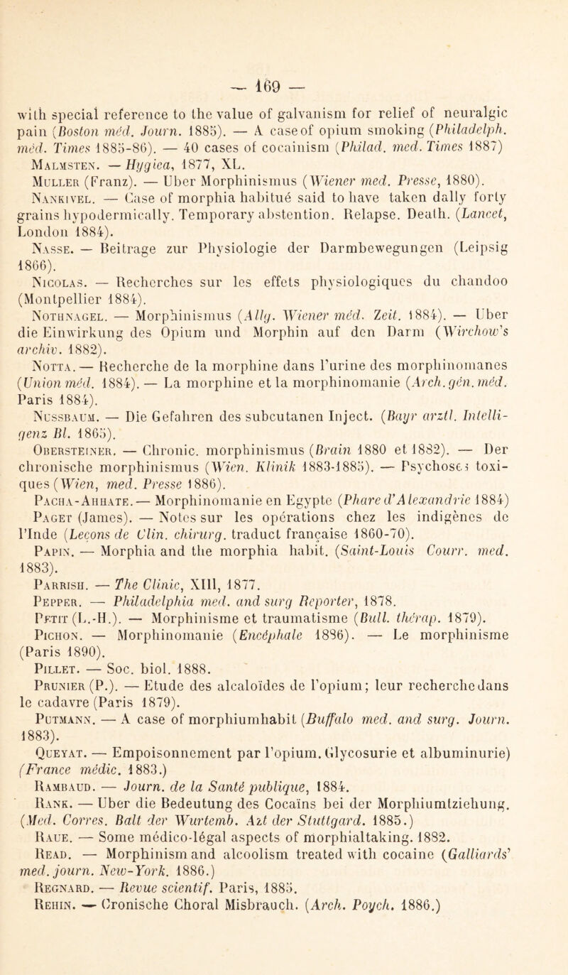 wilh spécial référencé to lhe value of galvanism for relief of neuralgic pain (Boston méd. Journ. 1885). — A caseof opium smoking (Philadelph. méd. Times 1885-86). — 40 cases of cocainism (Philacl. med. Times 1887) Malmsten. —Hygica, 1877, XL. Muller (Franz). — Uber Morphinismus ( Wiener med. Presse, 1880). Nankivel. — Case of morphia habitué said to liave taken dally forly grains liypodermically. Temporary abstention. Relapse. Death. (Lancet, London 1884). Nasse. — Beitrage zur Physiologie der Darmbewegungen (Leipsig 1866). Nicolas. — Recherches sur les effets physiologiques du chandoo (Montpellier 1884). Nothnagel. — Morphinismus (Allg. Wiener méd. Zeit. 1884). — Uber die Einwirkung des Opium und Morphin auf den Darm (Wirchow's archiv. 1882). Notta.— Recherche de la morphine dans l’urine des morphinomanes (Union méd. 1884). — La morphine et la morphinomanie (Arch.gén.méd. Paris 1884). Nussbaum. — Die Gefahren des subeutanen Inject. (Bayr arztl. Inlelli- genz Bl. 1865). Obersteiner. — Chronic. morphinismus (Brain 1880 et 1882). — Der chronische morphinismus (Wien. Klinik 1883-1885). — Psychose.! toxi¬ ques (Wien, med. Presse 1886). Pacha-Ahhate.— Morphinomanie en Egypte (Phared’Alexandrie 1884) Paget (James). — Notes sur les opérations chez les indigènes de l’Inde (Leçons de Clin, chirurg. traduct française 1860-70). Papin. — Morphia and the morphia habit. (Saint-Louis Courr. med. 1883). Parrish. — The Clinic, XIII, 1877. Pepper. — Philadelphia med. and sur g Reporter, 1878. Petit (L.-H.). — Morphinisme et traumatisme (Bull, therap. 1879). Pichon. — Morphinomanie (Encéphale 1886). — Le morphinisme (Paris 1890). Pillet. — Soc. biol. 1888. Prunier (P.). — Etude des alcaloïdes de l’opium; leur recherche dans le cadavre (Paris 1879). Putmann. — A case of morphiumhabit (Buffalo med. and surg. Journ. 1883). Queyat. — Empoisonnement par l’opium. Glycosurie et albuminurie) (France médic. 1883.) Rambaud. — Journ. de la Santé publique, 1884. Rank. — Uber die Bedeutung des Cocaïns bei der Morpliiumtziehung. (Med. Corres. Balt der Wurtemb. Ait der Stuttgard. 1885.) Raue. — Some médico-légal aspects of morptnaltaking. 1882. Read. — Morphinism and alcoolism treated with cocaïne (Gaillards’ med. journ. Neio-York. 1886.) Regnard. -— Revue scientif. Paris, 1885. Rehin. — Cronische Choral Misbrauch. (.Arch. Poych. 1886.)