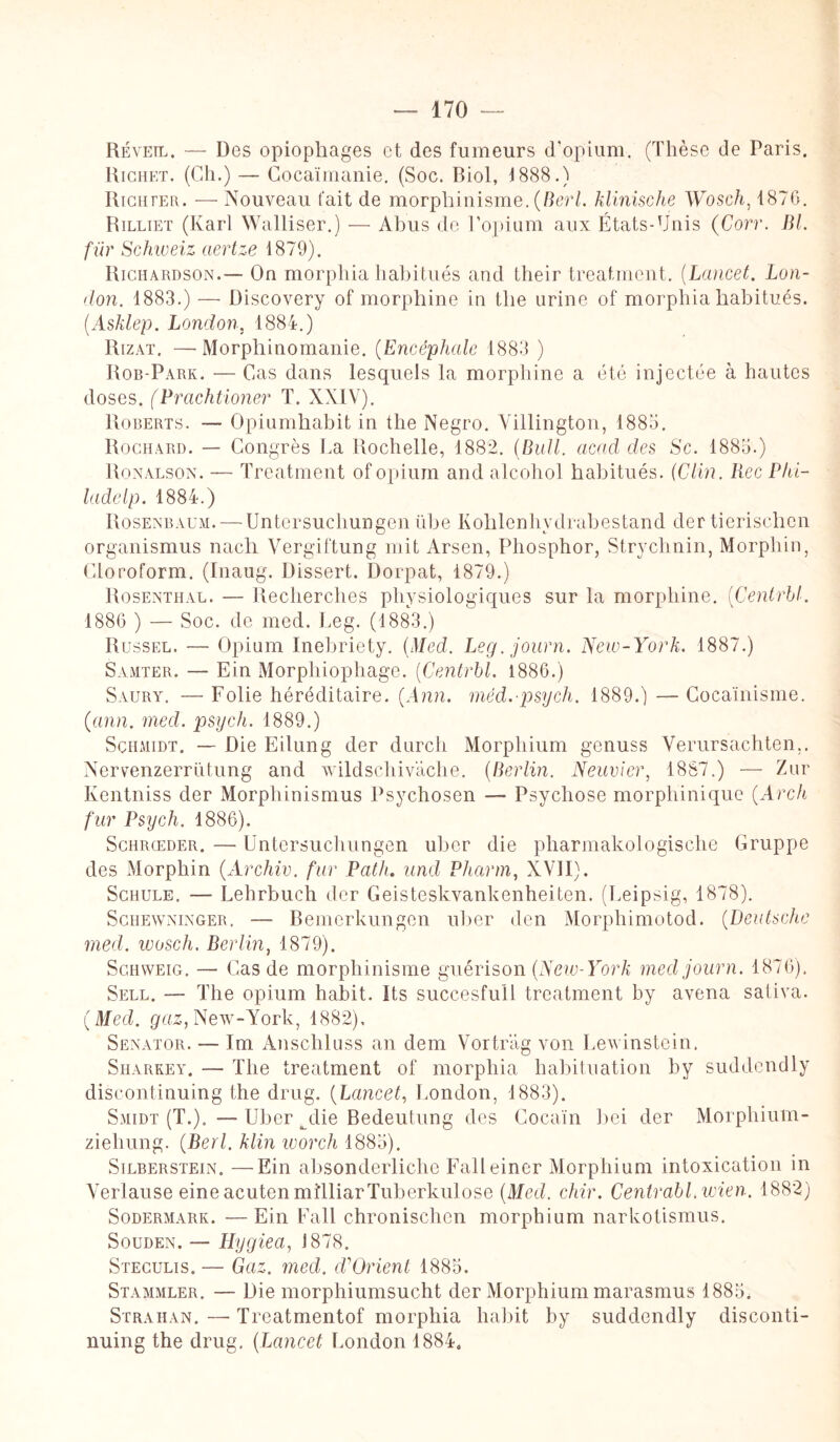Réveil. — Des opiophages et des fumeurs d'opium. (Thèse de Paris. Richet. (Ch.) — Cocaïmanie, (Soc. Riol, 1888.) Richter. — Nouveau fait de morphinisme. (Berl. klinische Wosch, 1876. Rilliet (Karl Walliser.) — Abus de l'opium aux États-Unis (Corr. Bl. fur Schweiz aertze 1879). Richardson.— On morphia habitués and their treatment. (Lancet. Lon¬ don. 1883.) — üiscovery of morphine in tlie urine of morphia habitués. (AsJdep. London, 1884.) Rizat. —Morphinomanie. (Encéphale 1883 ) Rob-Park. — Cas dans lesquels la morphine a été injectée à hautes doses. (Prachtioner T. XXIV). Roberts. — Opiumhabit in the Negro. Villington, 1885. Rochard. — Congrès La Rochelle, 1882. (Bull, acad des Sc. 1885.) Ronalson. — Treatment of opium and alcohol habitués. (Clin, liée Phi- ladelp. 1884.) Rosenbaum. — Untersuchungen übe Kohlenhvdrabestand der tierischen organismus nach Vergiftung mit Arsen, Phosphor, Strychnin, Morphin, Cioroform. (Inaug. Dissert. Dorpat, 1879.) Rosenthal. — Recherches physiologiques sur la morphine. (Centrbl. 1886 ) — Soc. de med. Leg. (1883.) Russel. — Opium Inebriety. (Med. Leg.journ. New-York. 1887.) Samter. — Ein Morphiophage. (Centrbl. 1886.) Saury. — Folie héréditaire. (Ann. méd.psych. 1889.) — Cocaïnisme, (arm. med. psych. 1889.) Schmidt. — Die Eilung der durcli Morphium genuss Verursachten.. Nervenzerrütung and wildschivache. (Berlin. Neuvïer, 1887.) — Zur Kentniss der Morphinismus Psychosen — Psychose morphinique (Arch fur Psych. 1886). Schrœder. — Untersuchungen uber die pharmakologische Gruppe des Morphin (Archiv. fur Path. und Pharm, XVII). Schule. — Lehrbuch der Geisteskvankenheiten. (Leipsig, 1878). Schewninger. — Bemerkungen uber den Morphimotod. (Deutsche med. wosch. Berlin, 1879). Schweig. — Cas de morphinisme guérison (New-York medjourn. 1876). Sell. — The opium habit. Its succesfull treatment by avena saliva. (Med. gaz, New-York, 1882), Senator. — Im Anscliluss an dem Vortrag von Lewinstein. Siiarrey. — The treatment of morphia habituation by suddendly discontinuing the drug. (Lancet, London, 1883). Smidt (T.). — Uber ^die Bedeutung des Cocaïn bei der Morphiutn- ziehung. (Berl. klin worch 1885). Silberstein. —Ein absonderliche Falleiner Morphium intoxication in Verlause eineacutenmiTliarTuberkulose (Med. chir. Centrabl.wien. 1882) Sodermark. —Ein Fait chronischen morphium narkotismus. Souden. — Hygiea, J 878. Steculis. — Gaz. med. cCOrient 1885. Stammler. — Die morphiumsucht der Morphium marasmus 1885, Strahan. — Treatmentof morphia habit by suddendly disconti¬ nuing the drug. (Lancet London 1884.