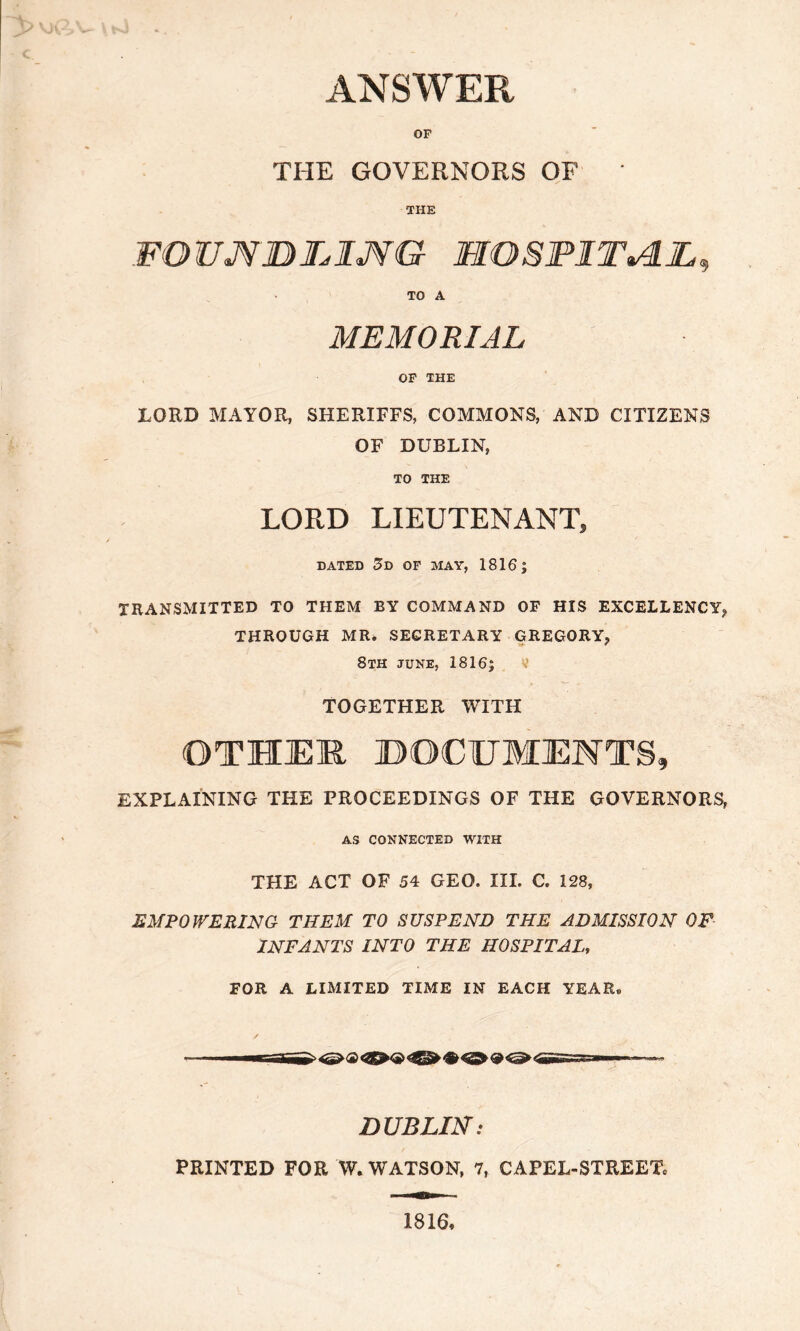 ANSWER OP THE GOVERNORS OF * THE FQUJVBBXJVG XXOSFXTALL, TO A MEMORIAL OP THE LORD MAYOR, SHERIFFS, COMMONS, AND CITIZENS OF DUBLIN, TO THE LORD LIEUTENANT, DATED 3d OF MAY, 1816 | TRANSMITTED TO THEM BY COMMAND OF HIS EXCELLENCY, THROUGH MR. SECRETARY GREGORY, 8th june, 1816; TOGETHER WITH OTHER DOCUMENTS, EXPLAINING THE PROCEEDINGS OF THE GOVERNORS, AS CONNECTED WITH THE ACT OF 54 GEO. III. C. 128, EMPOWERING THEM TO SUSPEND THE ADMISSION OF INFANTS INTO THE HOSPITAL, FOR A LIMITED TIME IN EACH YEAR® DUBLIN: PRINTED FOR W. WATSON, 7, CAPEL-STREET® 1816,