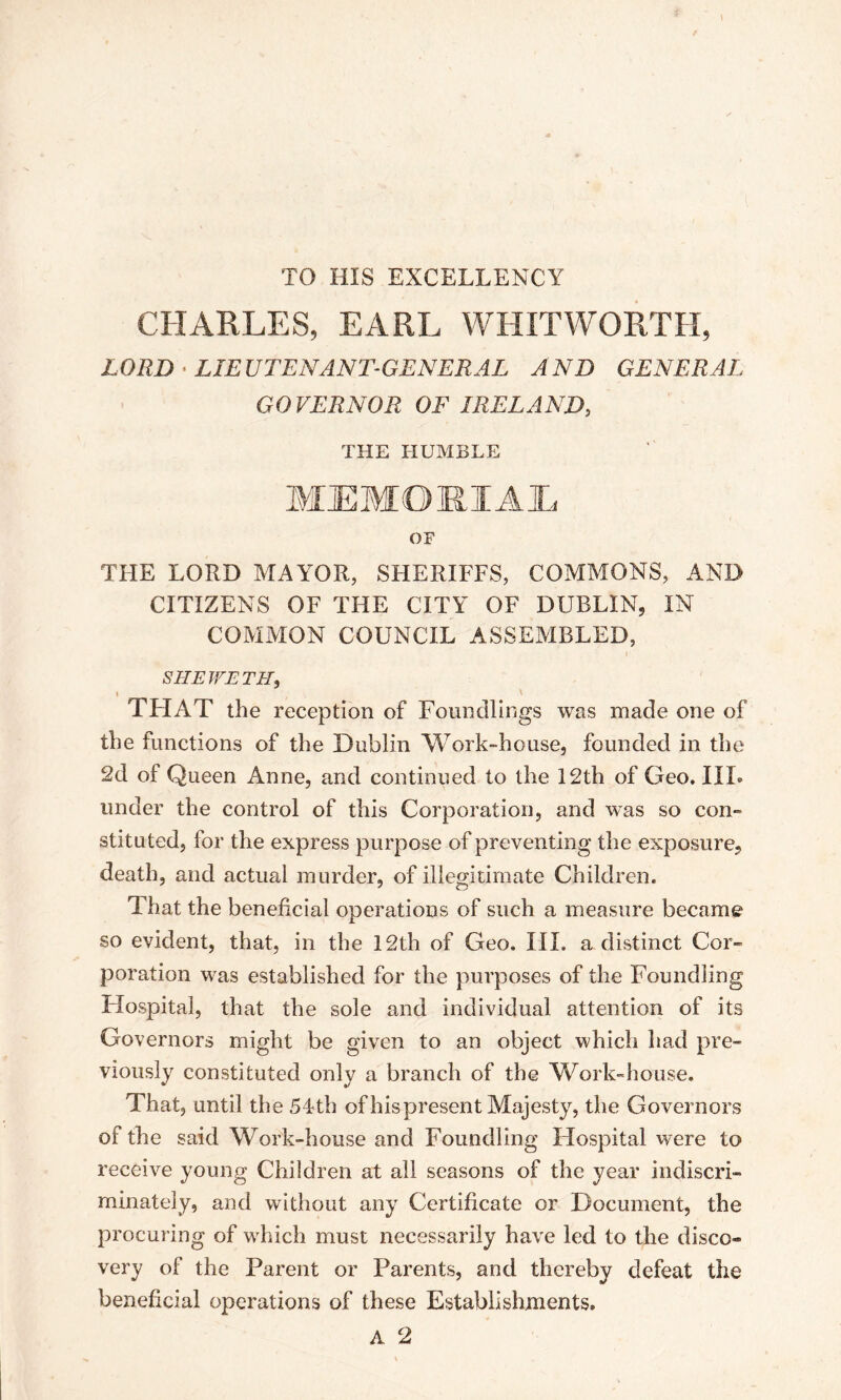 TO HIS EXCELLENCY CHARLES, EARL WHITWORTH, LORD • LIEUTENANT-GENERAL AND GENERAL GOVERNOR OF IRELAND, THE HUMBLE OF THE LORD MAYOR, SHERIFFS, COMMONS, AND CITIZENS OF THE CITY OF DUBLIN, IN COMMON COUNCIL ASSEMBLED, SHE WETH, \ ' THAT the reception of Foundlings was made one of the functions of the Dublin Work-house, founded in the 2d of Queen Anne, and continued to the 12th of Geo. III. under the control of this Corporation, and was so con- stituted, for the express purpose of preventing the exposure, death, and actual murder, of illegitimate Children. That the beneficial operations of such a measure became so evident, that, in the 12th of Geo. III. a distinct Cor- poration was established for the purposes of the Foundling Hospital, that the sole and individual attention of its Governors might be given to an object which had pre- viously constituted only a branch of the Work-house. That, until the 54th of his present Majesty, the Governors of the said Work-house and Foundling Hospital were to receive young Children at all seasons of the year indiscri- minately, and without any Certificate or Document, the procuring of which must necessarily have led to the disco- very of the Parent or Parents, and thereby defeat the beneficial operations of these Establishments. A 2