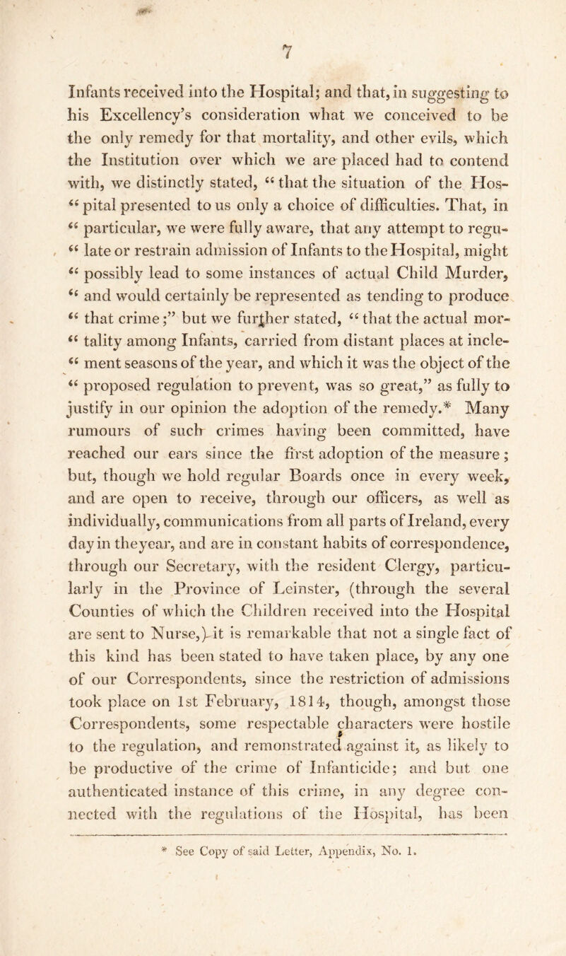 Infants received into the Hospital; and that, in suggesting to his Excellency’s consideration what we conceived to be the only remedy for that mortality, and other evils, which the Institution over which we are placed had to contend with, we distinctly stated, 66 that the situation of the Hos~ i( pital presented to us only a choice of difficulties. That, in “ particular, wre were fully aware, that any attempt to regu- 66 late or restrain admission of Infants to the Hospital, might “ possibly lead to some instances of actual Child Murder, (( and would certainly be represented as tending to produce 66 that crimebut we further stated, “ that the actual mor- Ci tality among Infants, carried from distant places at incle- (( ment seasons of the year, and which it was the object of the “ proposed regulation to prevent, was so great,” as fully to justify in our opinion the adoption of the remedy.* Many rumours of such crimes having been committed, have reached our ears since the first adoption of the measure; but, though we hold regular Boards once in every week, and are open to receive, through our officers, as well as individually, communications from all parts of Ireland, every day in theyear, and are in constant habits of correspondence, through our Secretary, with the resident Clergy, particu- larly in the Province of Leinster, (through the several Counties of which the Children received into the Hospital are sent to Nurse,), it is remarkable that not a single fact of this kind has been stated to have taken place, by any one of our Correspondents, since the restriction of admissions took place on 1st February, 1814, though, amongst those Correspondents, some respectable characters were hostile to the regulation, and remonstrated against it, as likely to be productive of the crime of Infanticide; and but one authenticated instance of this crime, in any degree con- nected with the regulations of the Hospital, has been * See Copy of said Letter, Appendix, No. 1.