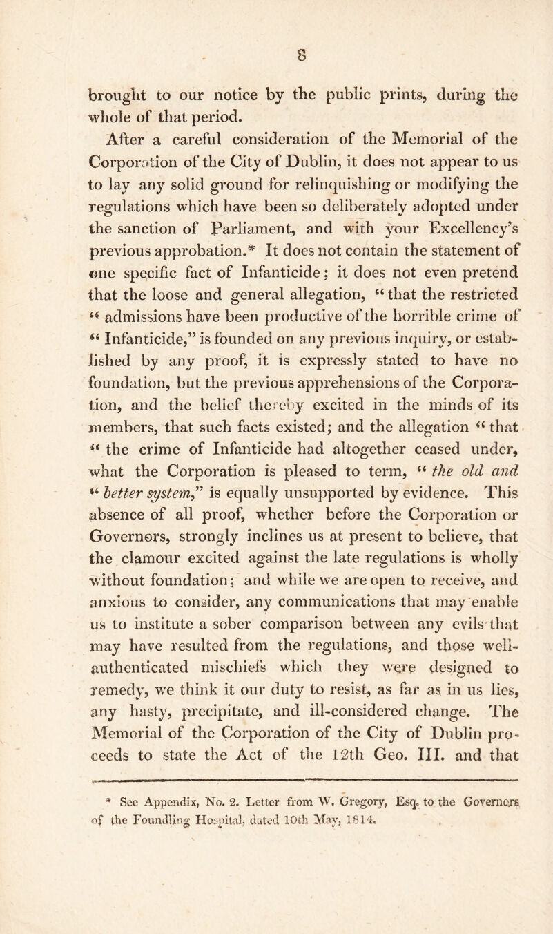 brought to our notice by the public prints, during the whole of that period. After a careful consideration of the Memorial of the Corporation of the City of Dublin, it does not appear to us to lay any solid ground for relinquishing or modifying the regulations which have been so deliberately adopted under the sanction of Parliament, and with your Excellency’s previous approbation.* It does not contain the statement of one specific fact of Infanticide; it does not even pretend that the loose and general allegation, 44 that the restricted 44 admissions have been productive of the horrible crime of 44 Infanticide,” is founded on any previous inquiry, or estab- lished by any proof, it is expressly stated to have no foundation, but the previous apprehensions of the Corpora- tion, and the belief thereby excited in the minds of its members, that such facts existed; and the allegation 44 that 44 the crime of Infanticide had altogether ceased under, what the Corporation is pleased to term, 44 the old and 44 better system ,” is equally unsupported by evidence. This absence of all proof, whether before the Corporation or Governors, strongly inclines us at present to believe, that the clamour excited against the late regulations is wholly without foundation; and while we are open to receive, and anxious to consider, any communications that may enable us to institute a sober comparison between any evils that may have resulted from the regulations, and those well- authenticated mischiefs which they were designed to remedy, we think it our duty to resist, as far as in us lies, any hasty, precipitate, and ill-considered change. The Memorial of the Corporation of the City of Dublin pro- ceeds to state the Act of the 12th Geo. III. and that * See Appendix, No. 2. Letter from W. Gregory, Esq. to, the Governors of the Foundling Hospital, dated 10th May, 1814.