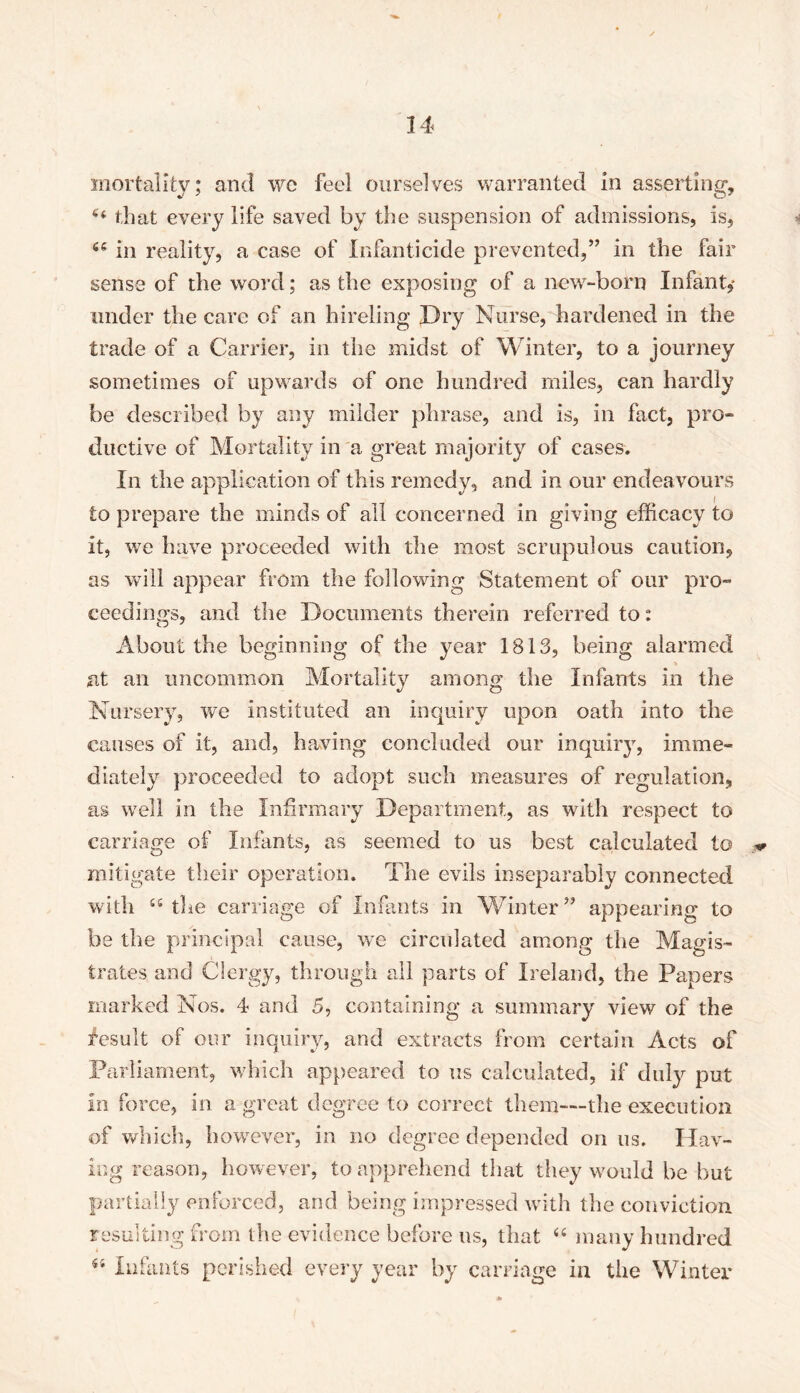 mortality; and we feel ourselves warranted in asserting, 44 that every life saved by the suspension of admissions, is, 64 in reality, a case of Infanticide prevented,” in the fair sense of the word; as the exposing of a new-born Infant,* under the care of an hireling Dry Nurse, hardened in the trade of a Carrier, in the midst of Winter, to a journey sometimes of upwards of one hundred miles, can hardly be described by any milder phrase, and is, in fact, pro- ductive of Mortality in a great majority of cases. In the application of this remedy, and in our endeavours to prepare the minds of all concerned in giving efficacy to it, we have proceeded with the most scrupulous caution, as will appear from the following Statement of our pro- ceedings, and the Documents therein referred to: About the beginning of the year 1813, being alarmed at an uncommon Mortality among the Infants in the Nursery, we instituted an inquiry upon oath into the causes of it, and, having concluded our inquiry, imme- diately proceeded to adopt such measures of regulation, as well in the Infirmary Department, as with respect to carriage of Infants, as seemed to us best calculated to mitigate their operation. The evils inseparably connected with 44 the carriage of Infants in Winter” appearing to be the principal cause, we circulated among the Magis- trates and Clergy, through all parts of Ireland, the Papers marked Nos. 4 and 5, containing a summary view of the fesult of our inquiry, and extracts from certain Acts of Parliament, which appeared to us calculated, if duty put in force, in a great degree to correct them—the execution of which, however, in no degree depended on us. Hav- ing reason, however, to apprehend that they would be but partially enforced, and being impressed with the conviction resulting from the evidence before us, that 44 many hundred 44 Infants perished every year by carriage in the Winter