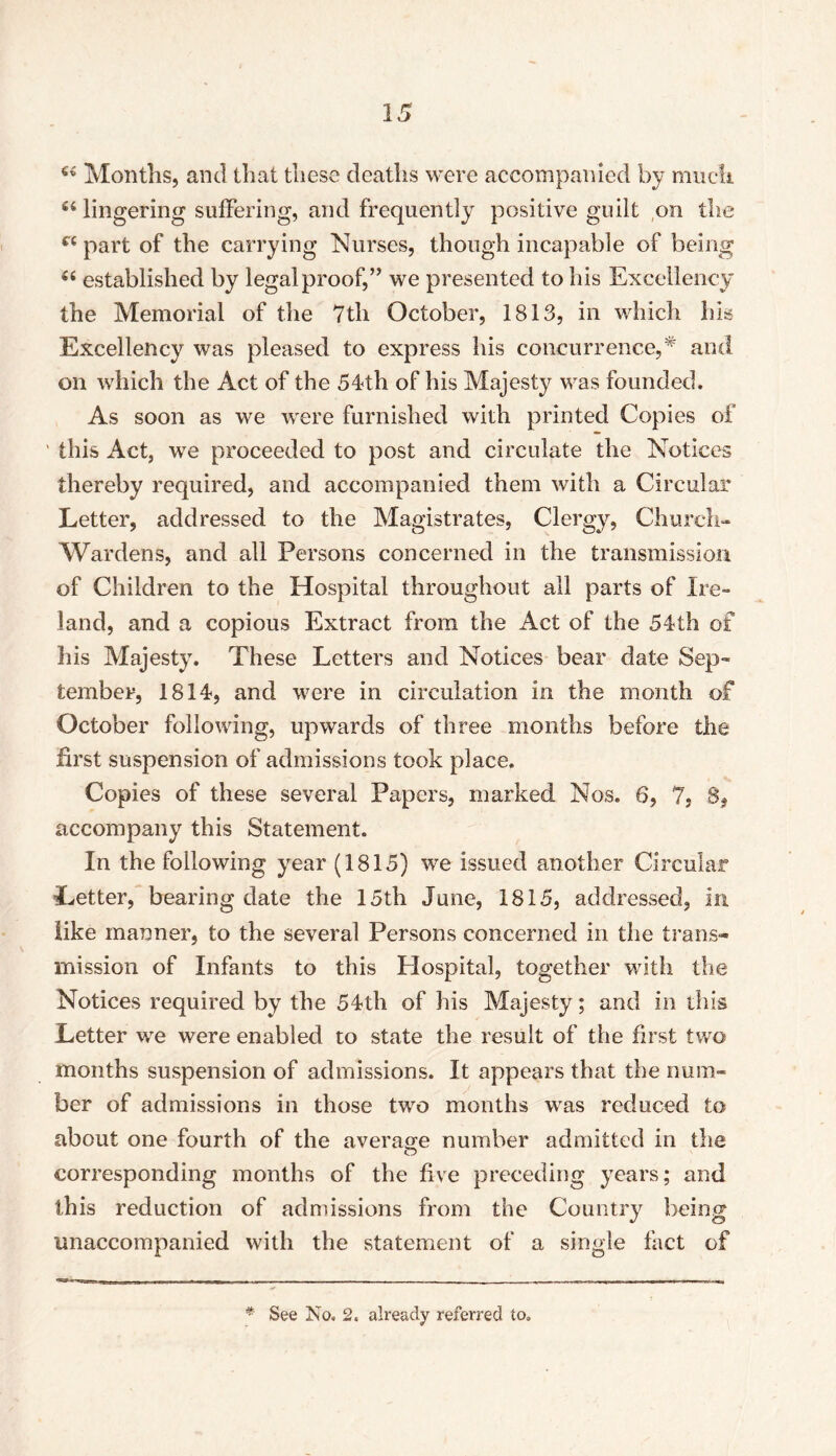 44 Months, and that these deaths were accompanied by much 46 lingering suffering, and frequently positive guilt on the r< part of the carrying Nurses, though incapable of being established by legal proof,” we presented to his Excellency the Memorial of the 7tli October, 1813, in which Ills Excellency was pleased to express his concurrence,* and on which the Act of the 54th of Iris Majesty was founded. As soon as we were furnished with printed Copies of ' this Act, we proceeded to post and circulate the Notices thereby required, and accompanied them with a Circular Letter, addressed to the Magistrates, Clergy, Church- Wardens, and all Persons concerned in the transmission of Children to the Hospital throughout all parts of Ire- land, and a copious Extract from the Act of the 54th of his Majesty. These Letters and Notices bear date Sep- tember, 1814, and were in circulation in the month of October following, upwards of three months before the first suspension of admissions took place. Copies of these several Papers, marked Nos. 6, 7, 8, accompany this Statement. In the following year (1815) we issued another Circular Letter, bearing date the 15th June, 1815, addressed, in like manner, to the several Persons concerned in the trans- mission of Infants to this Hospital, together with the Notices required by the 54th of his Majesty; and in this Letter we were enabled to state the result of the first two months suspension of admissions. It appears that the num- ber of admissions in those two months was reduced to about one fourth of the average number admitted in the corresponding months of the five preceding years; and this reduction of admissions from the Country being unaccompanied with the statement of a single fact of * See No. 2. already referred to.