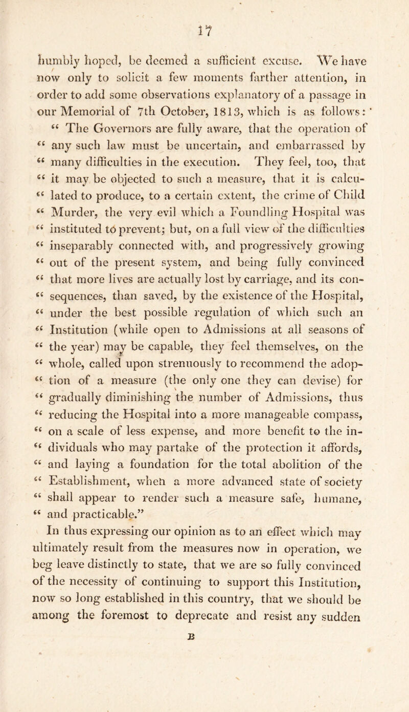 i? humbly hoped, be deemed a sufficient excuse. We have now only to solicit a few moments farther attention, in order to add some observations explanatory of a passage in our Memorial of 7th October, 1813, which is as follows: * 66 The Governors are fully aware, that the operation of €£ any such law must be uncertain, and embarrassed by 6£ many difficulties in the execution. They feel, too, that 6i it may be objected to such a measure, that it is ealcu- €£ lated to produce, to a certain extent, the crime of Child 66 Murder, the very evil which a Foundling Hospital was ££ instituted to prevent; but, on a full view of the difficulties €£ inseparably connected with, and progressively growing ££ out of the present system, and being fully convinced <£ that more lives are actually lost by carriage, and its con- ££ sequences, than saved, by the existence of the Hospital, 66 under the best possible regulation of which such an 6i Institution (while open to Admissions at all seasons of ££ the year) may be capable, they feel themselves, on the C£ whole, called upon strenuously to recommend the adop- €£ tion of a measure (the only one they can devise) for u gradually diminishing the number of Admissions, thus ££ reducing the Hospital into a more manageable compass, e£ on a scale of less expense, and more benefit to the in- g£ dividuals who may partake of the protection it affords, C£ and laying a foundation for the total abolition of the ££ Establishment, when a more advanced state of society ££ shall appear to render such a measure safe, humane, <£ and practicable.” In thus expressing our opinion as to an effect which may ultimately result from the measures now in operation, we beg leave distinctly to state, that we are so fully convinced of the necessity of continuing to support this Institution, now so long established in this country, that we should be among the foremost to deprecate and resist any sudden a