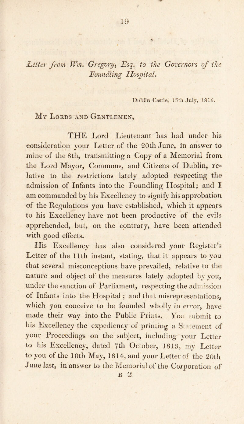 Letter from JVm. Gregory* Esq. to the Governors of the Foundling Hospital. Dublin Castle, 15th July, 1816, My Lords and Gentlemen, THE Lord I deutenant lias had under his consideration your Letter of the 20th June, in answer to mine of the 8th, transmitting a Copy of a Memorial from the Lord Mayor, Commons, and Citizens of Dublin, re» lative to the restrictions lately adopted respecting the admission of Infants into the Foundling Hospital; and I am commanded by his Excellency to signify his approbation of the Regulations you have established, which it appears to his Excellency have not been productive of the evils apprehended, but, on the contrary, have been attended with good effects. His Excellency has also considered your Register's Letter of the 11th instant, stating, that it appears to you that several misconceptions have prevailed, relative to the nature and object of the measures lately adopted by you, under the sanction of Parliament, respecting the admission of Infants into the Hospital; and that misrepresentations, vrhich you conceive to be founded wholly in error, have made their way into the Public Prints. You submit to his Excellency the expediency of printing a Statement of your Proceeding’s on the subject, including your Letter to his Excellency, dated 7th October, 1813, my Letter to you of the 10th May, 1814, and your Letter of the 20th June last, in answer to the Memorial of the Corporation of B 2