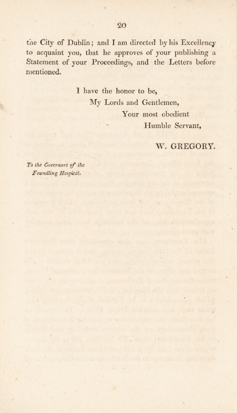 tne City of Dublin; and I am directed by his Excellency to acquaint you, that he approves of your publishing a Statement of your Proceedings, and the Letters before mentioned. 1 have the honor to be, To the Governors of the Foundling Hospital. My Lords and Gentlemen, Your most obedient Humble Servant, W. GREGORY. t