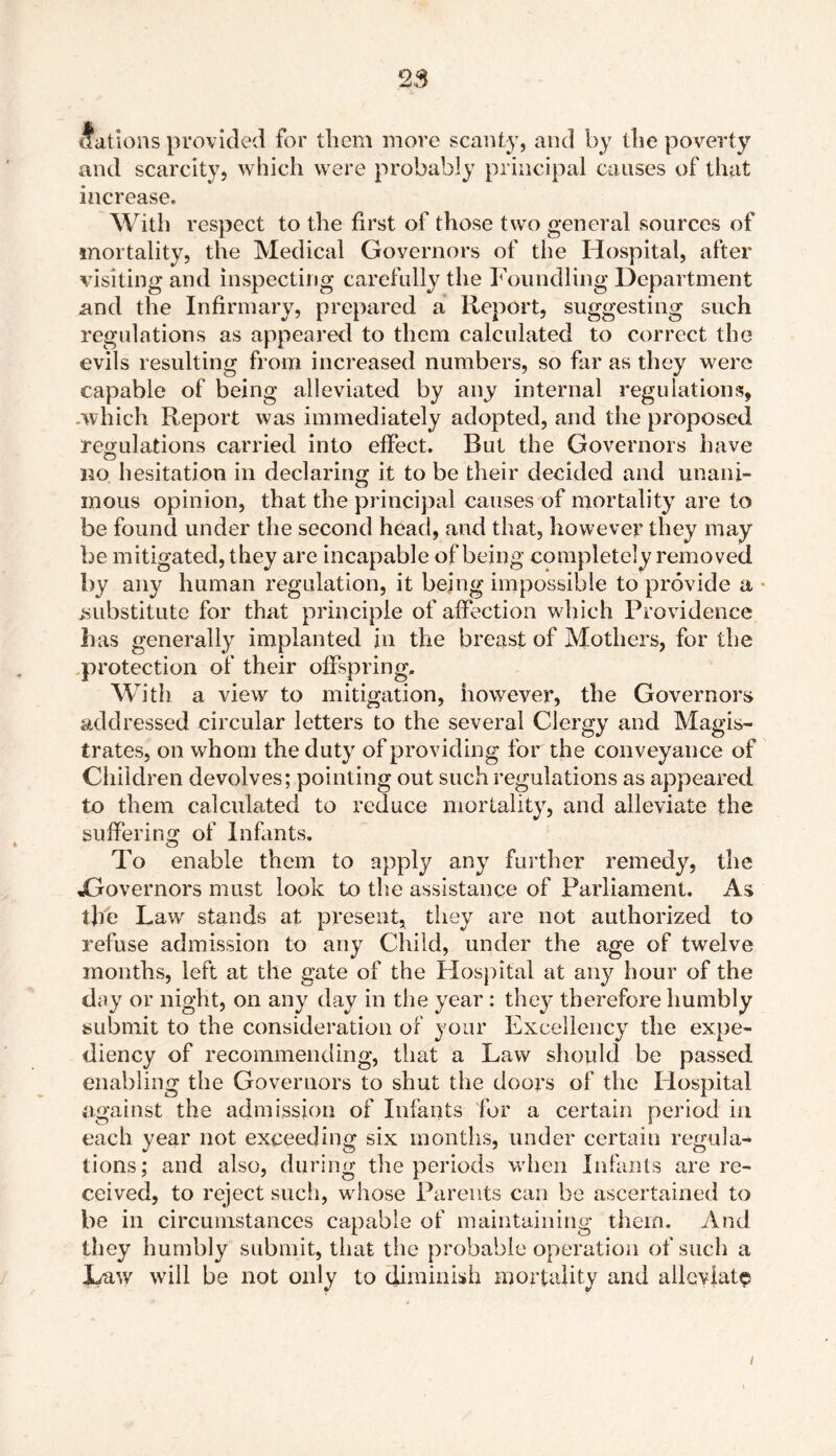 cfations provided for them more scant}’, and by the poverty and scarcity, which were probably principal causes of that increase. With respect to the first of those two general sources of mortality, the Medical Governors of the Hospital, after visiting and inspecting carefully the Foundling Department and the Infirmary, prepared a Report, suggesting such regulations as appeared to them calculated to correct the evils resulting from increased numbers, so far as they were capable of being alleviated by any internal regulations, .which Report was immediately adopted, and the proposed regulations carried into effect. Rut the Governors have no hesitation in declaring it to be their decided and unani- mous opinion, that the principal causes of mortality are to be found under the second head, and that, however they may be mitigated, they are incapable of being completely removed by any human regulation, it being impossible to provide a substitute for that principle of affection which Providence has generally implanted in the breast of Mothers, for the protection of their offspring. With a view to mitigation, however, the Governors addressed circular letters to the several Clergy and Magis- trates, on whom the duty of providing for the conveyance of Children devolves; pointing out such regulations as appeared to them calculated to reduce mortality, and alleviate the suffering of Infants. To enable them to apply any further remedy, the ^Governors must look to the assistance of Parliament. As the Law stands at present, they are not authorized to refuse admission to any Child, under the age of twelve months, left at the gate of the Hospital at any hour of the day or night, on any day in the year : they therefore humbly submit to the consideration of your Excellency the expe- diency of recommending, that a Law should be passed enabling the Governors to shut the doors of the Hospital against the admission of Infants for a certain period in each year not exceeding six months, under certain regula- tions; and also, during the periods when Infants are re- ceived, to reject such, whose Parents can be ascertained to be in circumstances capable of maintaining them. And they humbly submit, that the probable operation of such a Law will be not only to diminish mortality and alleviate