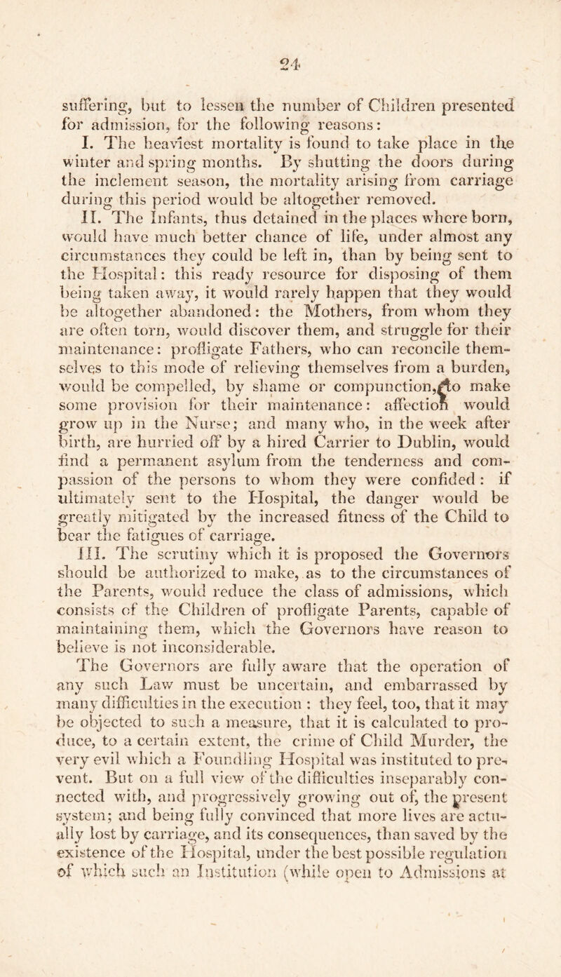 suffering, but to lessen the number of Children presented for admission, for the following reasons: I. The heaviest mortality is found to take place in the winter and spring months. By shutting the doors during the inclement season, the mortality arising from carriage during this period would be altogether removed. II. The Infants, thus detained in the places where born, would have much better chance of life, under almost any circumstances they could be left in, than by being sent to the Hospital: this ready resource for disposing of them being taken away, it would rarely happen that they would be altogether abandoned: the Mothers, from wdiom they are often torn, would discover them, and struggle for their maintenance: profligate Fathers, who can reconcile them- selves to this mode of relieving themselves from a burden, would be compelled, by shame or compunction,/to make- some provision far their maintenance: affection would grow up in the Nurse; and many who, in the week after birth, are hurried off by a hired Carrier to Dublin, would find a permanent asylum from the tenderness and com- passion of the persons to wdiom they were confided : if ultimately sent to the Hospital, the danger would be greatly mitigated by the increased fitness of the Child to bear the fatigues of carriage. III. The scrutiny which it is proposed the Governors should be authorized to make, as to the circumstances of the Parents, would reduce the class of admissions, which consists of the Children of profligate Parents, capable of maintaining them, which the Governors have reason to believe is not inconsiderable. The Governors are fully aware that the operation of any such Law must be uncertain, and embarrassed by many difficulties in the execution : they feel, too, that it may be objected to such a measure, that it is calculated to pro- duce, to a certain extent, the crime of Child Murder, the very evil, which a Foundling Hospital wras instituted to pre- vent. But on a full view of the difficulties inseparably con- nected with, and progressively growing out of, the present system; and being fully convinced that more lives are actu- ally lost by carriage, and its consequences, than saved by the existence of the Hospital, under the best possible regulation of which such an Institution (while open to Admissions at /