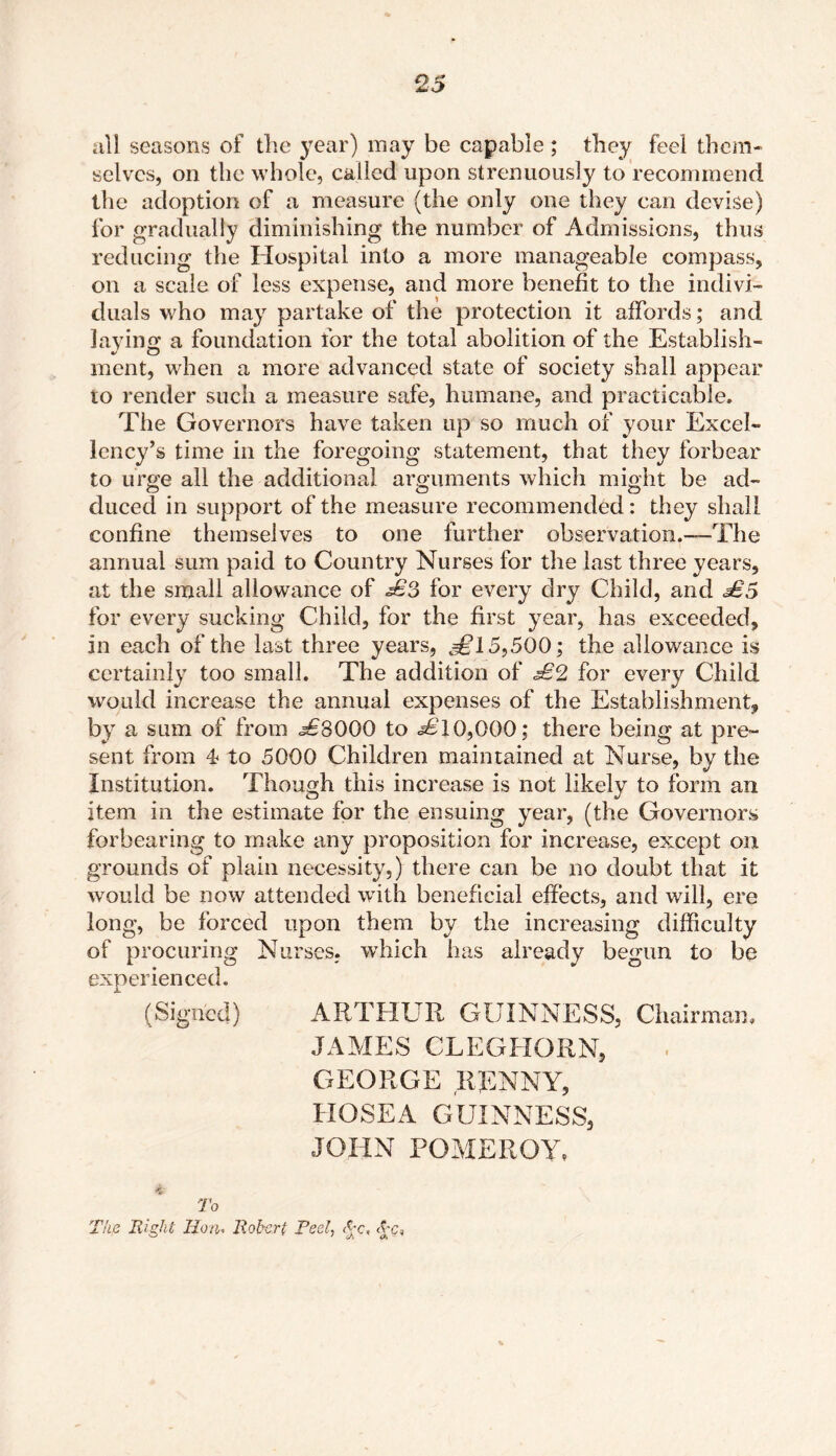 all seasons of the year) may be capable ; they feel them- selves, on the whole, called upon strenuously to recommend the adoption of a measure (the only one they can devise) for gradually diminishing the number of Admissions, thus reducing the Hospital into a more manageable compass, on a scale of less expense, and more benefit to the indivi- duals who may partake of the protection it affords; and laying a foundation for the total abolition of the Establish- ment, when a more advanced state of society shall appear to render such a measure safe, humane, and practicable. The Governors have taken up so much of your Excel- lency’s time in the foregoing statement, that they forbear to urge all the additional arguments which might be ad- duced in support of the measure recommended: they shall confine themselves to one further observation.—The annual sum paid to Country Nurses for the last three years, at the small allowance of £3 for every dry Child, and £5 for every sucking Child, for the first year, has exceeded, in each of the last three years, £l 5,500; the allowance is certainly too small. The addition of £2 for every Child would increase the annual expenses of the Establishment, by a sum of from j£3000 to .*£10,000; there being at pre- sent from 4 to 5000 Children maintained at Nurse, by the Institution. Though this increase is not likely to form an item in the estimate for the ensuing year, (the Governors forbearing to make any proposition for increase, except on grounds of plain necessity,) there can be no doubt that it would be now attended with beneficial effects, and will, ere long, be forced upon them by the increasing difficulty of procuring Nurses, which has already begun to be experienced. (Signed) ARTHUR GUINNESS, Chairman. JAMES CLEGHORN, GEORGE RENNY, HOSE A GUINNESS, JOHN POMEROY, <&■ To The Right lion- Robert Peel, Pc, <£c,