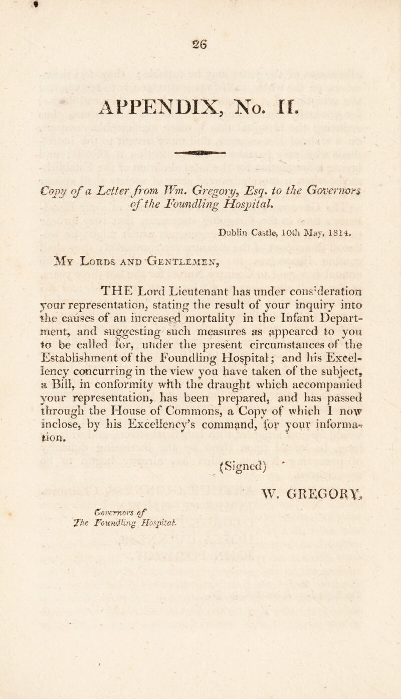 APPENDIX, No. If. Com of a Letter from Wm. Gregory, Esq. io the Governors of the Foundling Hospital. Dublin Castle, lOtli May, 1814. My Lords and 'Gentlemen, THE Lord Lieutenant lias under consideration your representation, stating the result of your inquiry into the causes of an increased mortality in the Infant Depart- ment, and suggesting such measures as appeared to you to be called for, under the present circumstances of the Establishment of the Foundling Hospital; and his Excel- lency concurring in the view you have taken of the subject, a Bill, in conformity with the draught which accompanied your representation, has been prepared, and has passed through the House of Commons, a Copy of which I now inclose, by his Excellency’s command, for your informa-? lion. (Signed) W. GREGORY, Governors of ’Xke Foundfng Hospital-