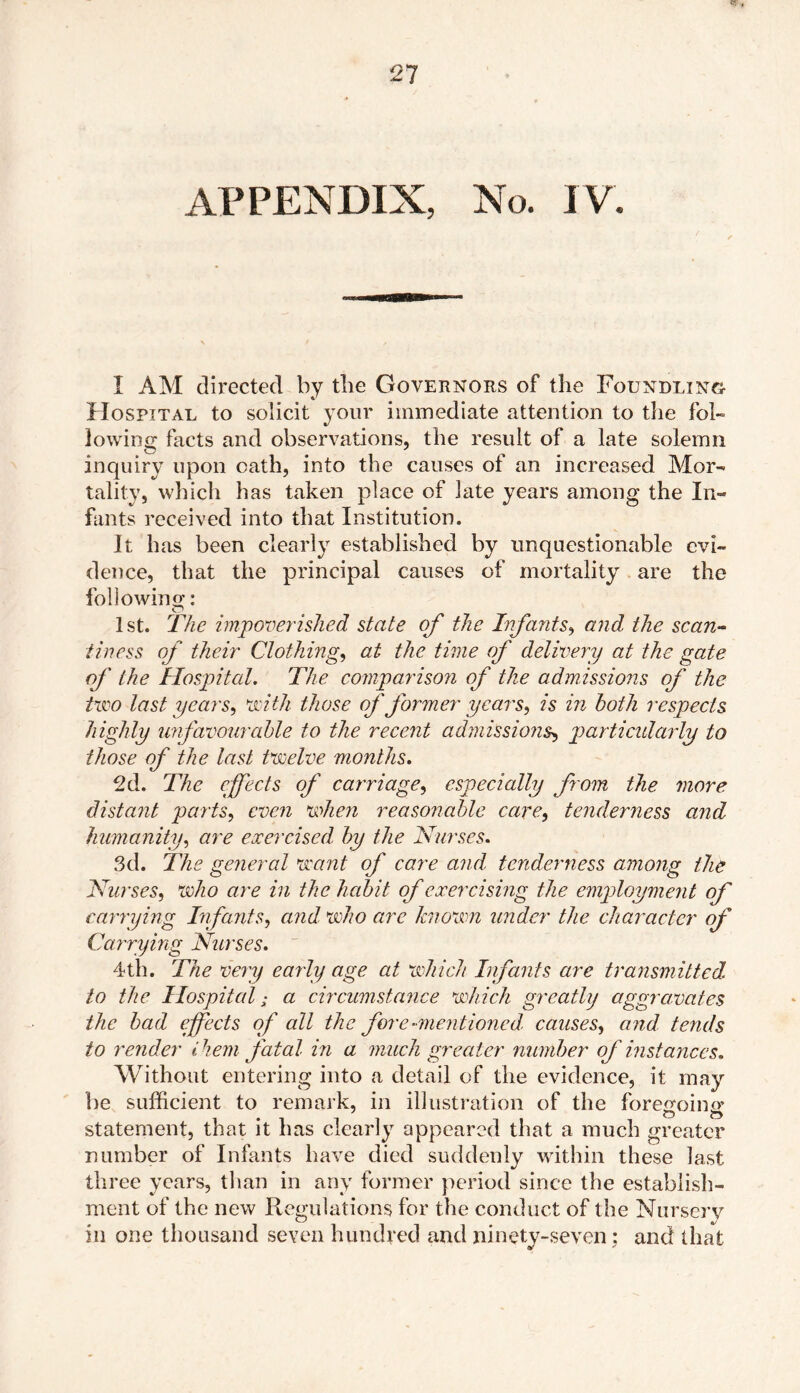 I AM directed by the Governors of the Foundling- Hospital to solicit your immediate attention to the fol- lowing facts and observations, the result of a late solemn inquiry upon oath, into the causes of an increased Mor- tality, which has taken place of late years among the In- fants received into that Institution. It has been clearly established by unquestionable evi- dence, that the principal causes of mortality are the following: 1st. The impoverished state of the Infants, and the scan- tiness of their Clothing, at the time of delivery at the gate of the Hospital. The comparison of the admissions of the two last years, with those of former years, is in both respects highly unfavourable to the recent admissions, particularly to those of the last twelve months. 2d. The effects of carriage, especially from the more, distant parts, even when reasonable care, tenderness and humanity, are exercised by the Nurses. 3d. The general want of care and. tenderness among the Nurses, who are in the habit of exercising the employment of carrying Infants, and who are known under the character of Carrying Nurses. 4th. The very early age at which Infants are transmitted to the Hospital; a circumstance which greatly aggravates the bad effects of all the fore-mentioned, causes, a nd tends to render them fatal in a much greater number of instances. Without entering into a detail of the evidence, it may be sufficient to remark, in illustration of the foregoing statement, that it has clearly appeared that a much greater number of Infants have died suddenly within these last three years, than in any former period since the establish- ment of the new Regulations for the conduct of the Nursery in one thousand seven hundred and ninety-seven : and that