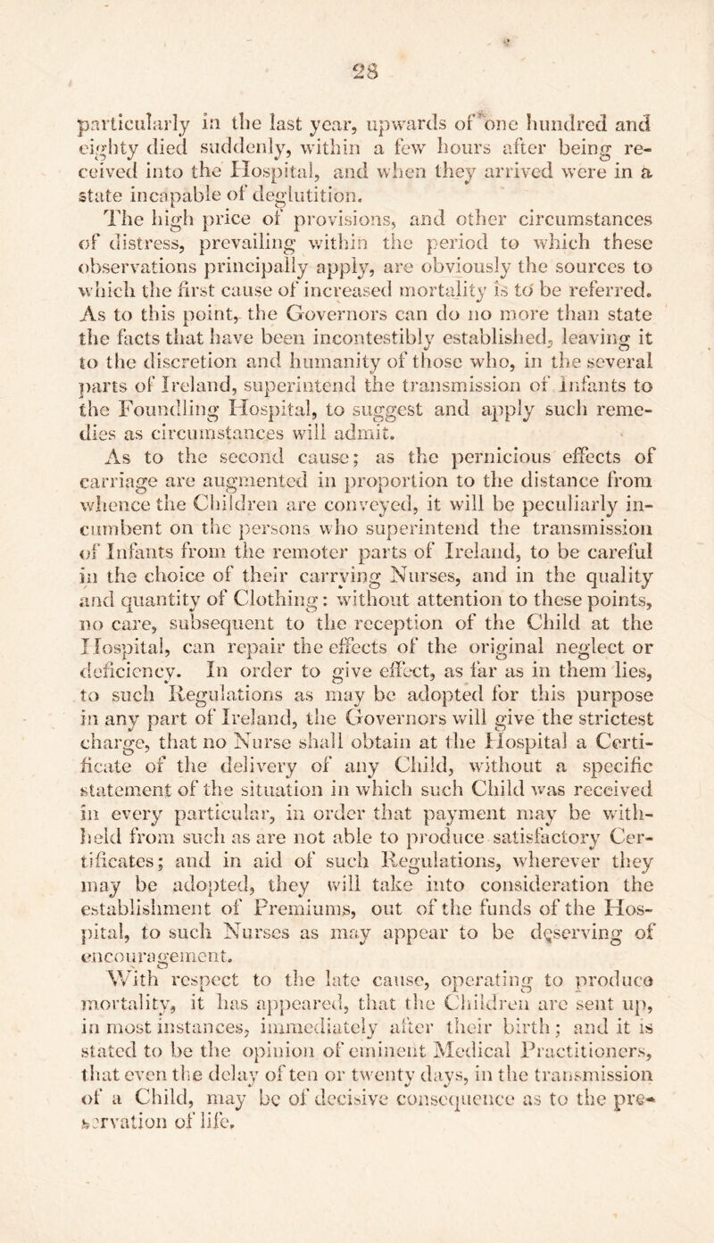 particularly in the last year, upwards or one hundred and eighty died suddenly, within a few hours after being re- ceived into the Hospital, and when they arrived were in a state incapable of deglutition. The high price of provisions, and other circumstances of distress, prevailing within the period to which these observations principally apply, are obviously the sources to which the first cause of increased mortality is to be referred. As to this point, the Governors can do no more than state the facts that have been incontestibly established, leaving it to the discretion and humanity of those who, in the several parts of Ireland, superintend the transmission of infants to the Foundling Hospital, to suggest and apply such reme- dies as circumstances will admit. As to the second cause; as the pernicious effects of carriage are augmented in proportion to the distance from whence the Children are conveyed, it will be peculiarly in- cumbent on the persons who superintend the transmission of Infants from the remoter parts of Ireland, to be careful in the choice of their carrying Nurses, and in the quality and quantity of Clothing: without attention to these points, no care, subsequent to the reception of the Child at the Hospital, can repair the effects of the original neglect or deficiency. In order to give effect, as far as in them lies, to such Regulations as may be adopted for this purpose in any part of Ireland, the Governors will give the strictest charge, that no Nurse shall obtain at the Hospital a Certi- ficate of the delivery of any Child, without a specific statement of the situation in which such Child wTas received in every particular, in order that payment may be with- held from such as are not able to produce satisfactory Cer- tificates; and in aid of such Regulations, wherever they may be adopted, they will take into consideration the establishment of Premiums, out of the funds of the Hos- pital, to such Nurses as may appear to be deserving of encouragement. With respect to the late cause, operating to produce mortality, it has appeared, that the Children are sent up, in most instances, immediately after their birth; and it is stated to be the opinion of eminent Medical Practitioners, that even the delay often or twenty days, in the transmission of a Child, may be of decisive consequence as to the pre- servation of life.