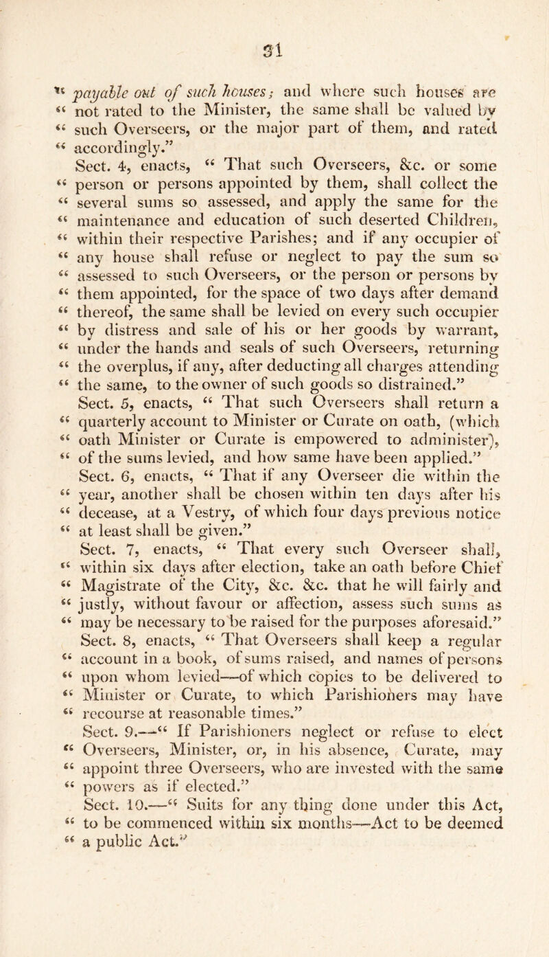 payable out of such houses; and where such houses are 44 not rated to the Minister, the same shall be valued by 44 such Overseers, or the major part of them, and rated 44 accordingly.” Sect. 4, enacts, 44 That such Overseers, &c. or some 44 person or persons appointed by them, shall collect the 44 several sums so assessed, and apply the same for the 44 maintenance and education of such deserted Children, 44 within their respective Parishes; and if any occupier of 44 any house shall refuse or neglect to pay the sum so 44 assessed to such Overseers, or the person or persons by 44 them appointed, for the space of two days after demand 44 thereof, the same shall be levied on every such occupier 64 by distress and sale of his or her goods by warrant, 44 under the hands and seals of such Overseers, returning 44 the overplus, if any, after deducting all charges attending 44 the same, to the owner of such goods so distrained.” Sect. 5, enacts, 44 That such Overseers shall return a 44 quarterly account to Minister or Curate on oath, (which. 44 oath Minister or Curate is empowered to administer), 44 of the sums levied, and how same have been applied.” Sect. 6, enacts, 44 That if any Overseer die within the 44 year, another shall be chosen within ten days after liis 44 decease, at a Vestry, of which four days previous notice 44 at least shall be given.” Sect. 7, enacts, 44 That every such Overseer shall, 44 within six days after election, take an oath before Chief 44 Magistrate of the City, &c. &c. that he will fairly and 44 justly, without favour or affection, assess such sums as 44 may be necessary to be raised for the purposes aforesaid.” Sect. 8, enacts, 44 That Overseers shall keep a regular 44 account in a book, of sums raised, and names of persons 44 upon whom levied—-of which copies to be delivered to 44 Minister or Curate, to which Parishioners may have 44 recourse at reasonable times.” Sect. 9.—44 If Parishioners neglect or refuse to elect 44 Overseers, Minister, or, in his absence, Curate, may 44 appoint three Overseers, who are invested with the same 44 powers as if elected.” Sect. 10.—44 Suits for any thing done under this Act, 44 to be commenced within six months—Act to be deemed 44 a public Act.”