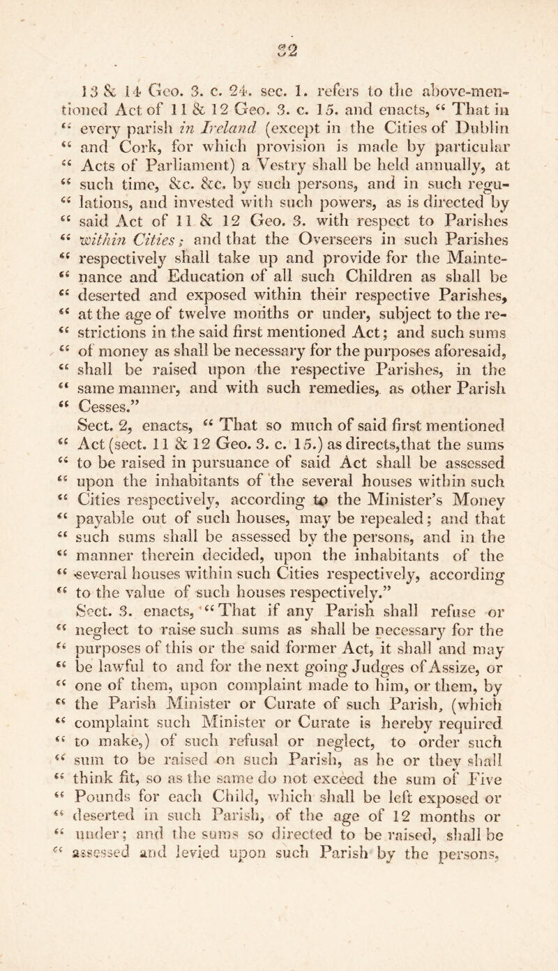 00 t/ <£t 13 & 14 Geo. 3. c. 24. sec. 1. refers to the above-men- tioned Act of 11 & 12 Geo. 3. c. 15. and enacts, 44 That in 44 every parish in Ireland (except in the Cities of Dublin 44 and Cork, for which provision is made by particular 44 Acts of Parliament) a Vestry shall be held annually, at 44 such time, &c. &c. by such persons, and in such regu- 64 lations, and invested with such powers, as is directed by 44 said Act of 11 & 12 Geo. 3. with respect to Parishes 44 within Cities; and that the Overseers in such Parishes 44 respectively shall take up and provide for the Maintc- 64 nance and Education of all such Children as shall be 44 deserted and exposed within their respective Parishes, 54 at the age of tw elve months or under, subject to the re- <£ strictions in the said first mentioned Act; and such sums 44 of money as shall be necessary for the purposes aforesaid, 44 shall be raised upon the respective Parishes, in the 44 same manner, and with such remedies, as other Parish 44 Cesses.” Sect. 2, enacts, 44 That so much of said first mentioned 44 Act (sect. 11 & 12 Geo. 3. c. 15.) as directs,that the sums 44 to be raised in pursuance of said Act shall be assessed 44 upon the inhabitants of the several houses within such 44 Cities respectively, according to the Minister’s Money 44 payable out of such houses, may be repealed; and that 44 such sums shall be assessed by the persons, and in the 44 manner therein decided, upon the inhabitants of the 44 ^several houses within such Cities respectively, according 44 to the value of such houses respectively.” Sect. 3. enacts, 44 That if any Parish shall refuse or 44 neglect to raise such sums as shall be necessary for the u purposes of this or the said former Act, it shall and may 44 be lawful to and for the next going Judges of Assize, or 44 one of them, upon complaint made to him, or them, by 44 the Parish Minister or Curate of such Parish, (which 44 complaint such Minister or Curate is hereby required 44 to make,) of such refusal or neglect, to order such 44 sum to be raised on such Parish, as he or thev shall 44 think fit, so as the same do not exceed the sum of Five 44 Pounds for each Child, which shall be left exposed or 44 deserted in such Parish, of the age of 12 months or 44 under ; and the sums so directed to be raised, shall be 44 assessed and levied upon such Parish by the persons,