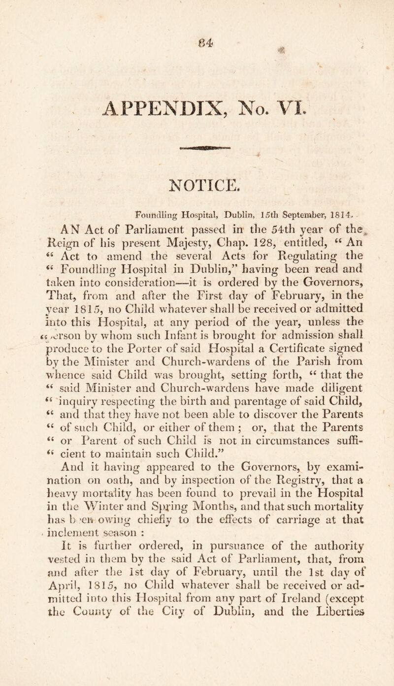 NOTICE. Foundling Hospital, Dublin, 15th September, 1814, AN Act of Parliament passed in the 54th year of the, Reign of his present Majesty, Chap. 128, entitled, “ An 65 Act to amend the several Acts for Regulating the €< Foundling Hospital in Dublin,’* having been read and taken into consideration*—-it is ordered by the Governors, That, from and after the First day of February, in the year 1815, no Child whatever shall be received or admitted into this Hospital, at any period of the year, unless the u /erson by whom such Infant is brought for admission shall produce to the Porter of said Hospital a Certificate signed by the Minister and Church-wardens of the Parish from whence said Child was brought, setting forth, “ that the “ said Minister and Church-wardens have made diligent 6S inquiry respecting the birth and parentage of said Child, and that they have not been able to discover the Parents <£ of such Child, or either of them ; or, that the Parents “ or Parent of such Child is not in circumstances suffi- cient to maintain such Child.” And it having appeared to the Governors, by exami- nation on oath, and by inspection of the Registry, that a heavy mortality has been found to prevail in the Hospital in the Winter and Spying Months, and that such mortality has b *e» owing chiefly to the effects of carriage at that . inclement season : It is further ordered, in pursuance of the authority vested in them by the said Act of Parliament, that, from and after the 1st day of February, until the 1st day of April, 1815, no Child whatever shall be received or ad- mitted into this Hospital from any part of Ireland (except the County of the City of Dublin, and the Liberties