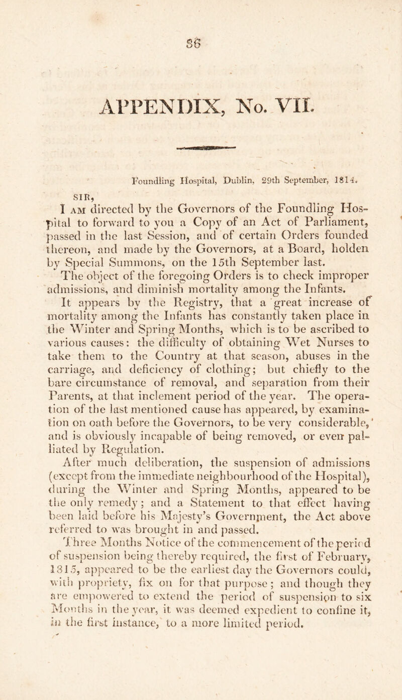 se APPENDIX, No. VII. Foundling Hospital, Dublin, 29th September, 1814. SIR, I am directed by tlie Governors of the Foundling Hos- pital to forward to you a Copy of an Act of Parliament, passed in the last Session, and of certain Orders founded thereon, and made by the Governors, at a Board, holden by Special Summons, on the 15th September last. The object of the foregoing Orders is to check improper admissions, and diminish mortality among the Infants. It appears by the Registry, that a great increase of mortality among the Infants has constantly taken place in the Winter and Spring Months, which is to be ascribed to various causes: the difficulty of obtaining Wet Nurses to take them to the Country at that season, abuses in the carriage, and deficiency of clothing; but chiefly to the bare circumstance of removal, and separation from their Parents, at that inclement period of the year. The opera- tion of the last mentioned cause has appeared, by examina- tion on oath before the Governors, to be very considerable,' and is obviously incapable of being removed, or even pal- liated by Regulation. After much deliberation, the suspension of admissions (except from the immediate neighbourhood of the Hospital), during the Winter and Spring Months, appeared to be the only remedy; and a Statement to that effect having been laid before his Majesty’s Government, the Act above referred to was brought in and passed. rJ. hree Months Notice of the commencement of the period of suspension being thereby required, the first of February, 1815, appeared to be the earliest day the Governors could, with propriety, fix on for that purpose; and though they are empowered to extend the period of suspension to six Months in the year, it was deemed expedient to coniine it, in the first instance, to a more limited period.