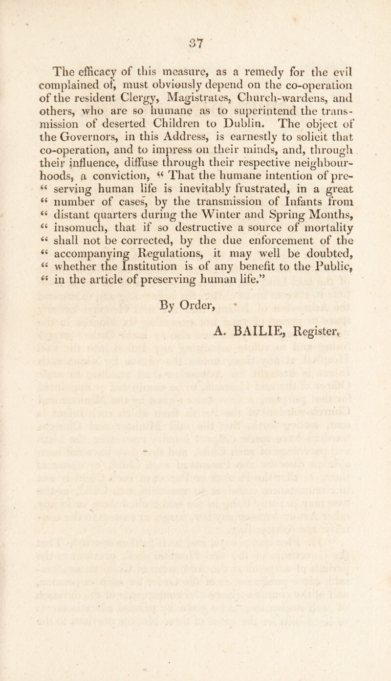 O / The efficacy of this measure, as a remedy for the evil complained of, must obviously depend on the co-operation of the resident Clergy, Magistrates, Church-wardens, and others, who are so humane as to superintend the trans- mission of deserted Children to Dublin. The object of the Governors, in this Address, is earnestly to solicit that co-operation, and to impress on their minds, and, through their influence, diffuse through their respective neighbour- hoods, a conviction, 44 That the humane intention of pre- 44 serving human life is inevitably frustrated, in a great 44 number of cases, by the transmission of Infants from 44 distant quarters during the Winter and Spring Months, 44 insomuch, that if so destructive a source of mortality 44 shall not be corrected, by the due enforcement of the 44 accompanying Regulations, it may well be doubted, 44 whether the Institution is of any benefit to the Public^ 44 in the article of preserving human life,” By Order,