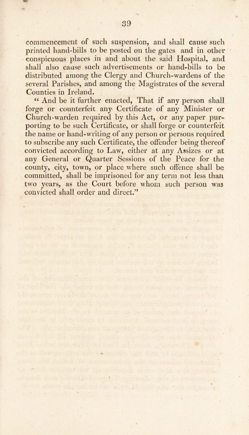 commencement of such suspension, and shall cause such printed hand-bills to be posted on the gates and in other ' conspicuous places in and about the said Hospital, and shall also cause such advertisements or hand-bills to be distributed among the Clergy and Church-wardens of the several Parishes, and among the Magistrates of the several Counties in Ireland. 46 And be it further enacted, That if any person shall forge or counterfeit any Certificate of any Minister or Church ^warden required by this Act, or any paper pur- porting to be such Certificate, or shall forge or counterfeit the name or hand-writing of any person or persons required to subscribe any such Certificate, the offender being thereof convicted according to Law, either at any Assizes or at any General or Quarter Sessions of the Peace for the county, city, town, or place where such offence shall be committed, shall be imprisoned for any term not less than two years, as the Court before whom such person was convicted shall order and direct/’ >