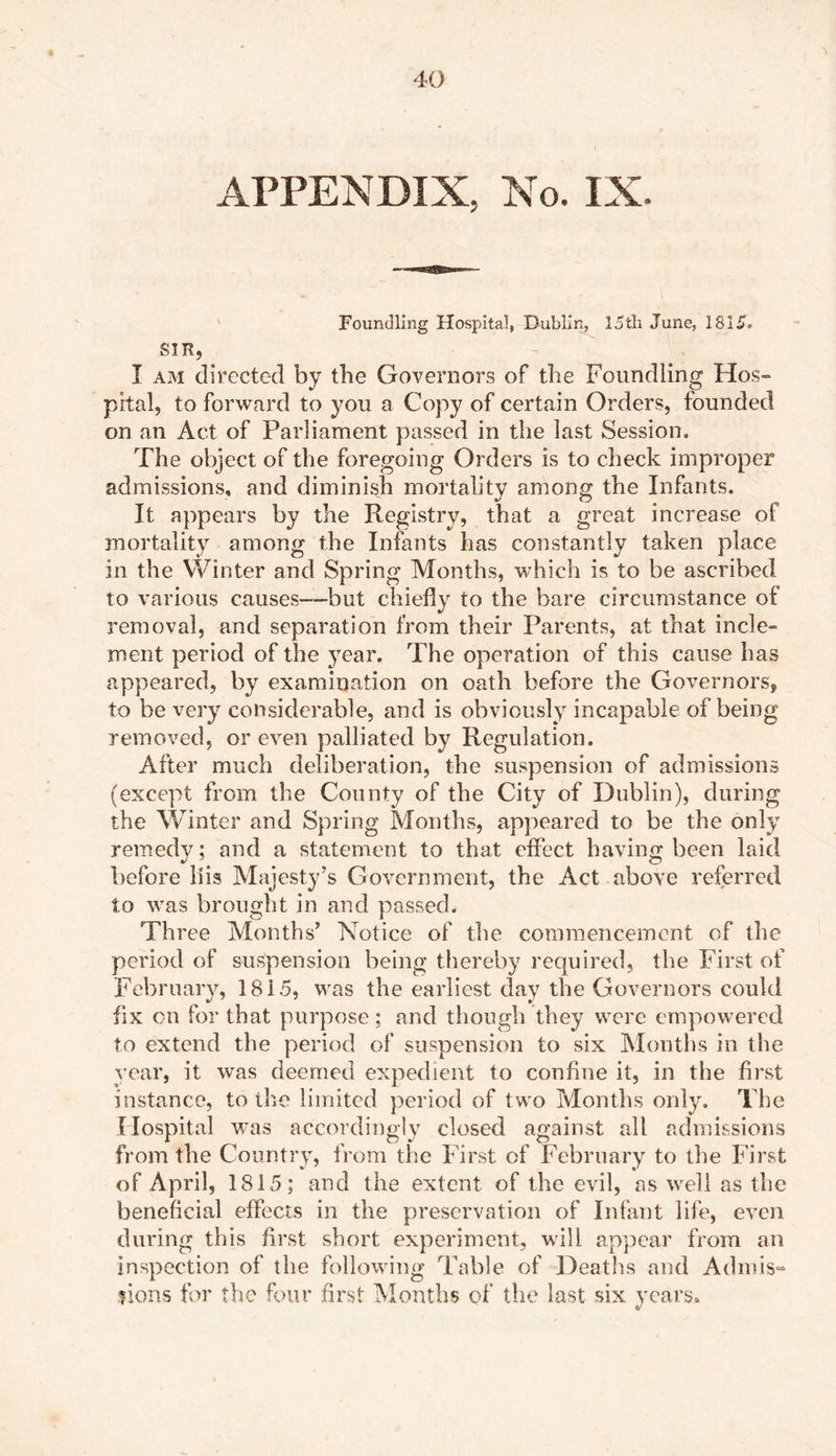 APPENDIX, No. IX. Foundling Hospital, Dublin, I5fcli June, 1815, SIR, I am directed by the Governors of the Foundling Hos- pital, to forward to you a Copy of certain Orders, founded on an Act of Parliament passed in the last Session. The object of the foregoing Orders is to check improper admissions, and diminish mortality among the Infants. It appears by the Registry, that a great increase of mortality among the Infants has constantly taken place in the YVinter and Spring Months, which is to be ascribed to various causes—but chiefly to the bare circumstance of removal, and separation from their Parents, at that incle» ment period of the year. The operation of this cause has appeared, by examination on oath before the Governors, to be very considerable, and is obviously incapable of being removed, or even palliated by Regulation. After much deliberation, the suspension of admissions (except from the County of the City of Dublin), during the Winter and Spring Months, appeared to be the only remedy; and a statement to that effect having been laid before llis Majesty’s Government, the Act above referred to was brought in and passed. Three Months’ Notice of the commencement of the period of suspension being thereby required, the First of February, 18i5, was the earliest day the Governors could fix on for that purpose; and though they were empowered to extend the period of suspension to six Months in the year, it was deemed expedient to confine it, in the first instance, to the limited period of two Months only. The Hospital was accordingly closed against all admissions from the Country, from the First of February to the First of April, 1815; and the extent of the evil, as well as the beneficial effects in the preservation of Infant life, even during this first short experiment, will appear from an inspection of the following Table of Deaths and Admis- sions for the four first Months of the last six years.