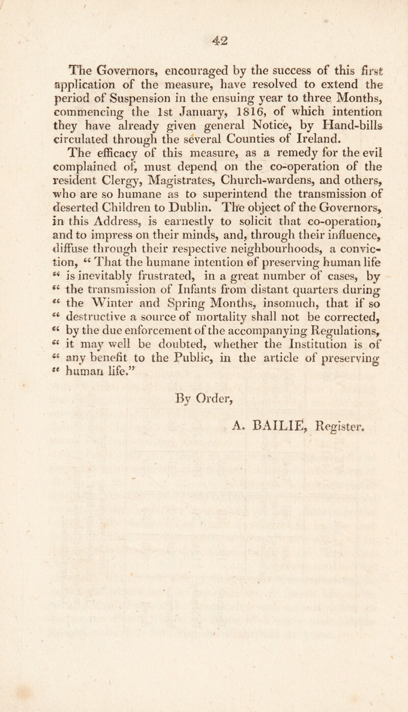 The Governors, encouraged by the success of this first: application of the measure, have resolved to extend the period of Suspension in the ensuing year to three Months, commencing the 1st January, 1816, of which intention they have already given general Notice, by Hand-bills circulated through the several Counties of Ireland. The efficacy of this measure, as a remedy for the evil complained must depend on the co-operation of the resident Clergy, Magistrates, Church-wardens, and others, who are so humane as to superintend the transmission of deserted Children to Dublin. The object of the Governors, in this Address, is earnestly to solicit that co-operation, and to impress on their minds, and, through their influence, diffuse through their respective neighbourhoods, a convic- tion, 44 That the humane intention of preserving human life M is inevitably frustrated, in a great number of cases, by 66 the transmission of Infants from distant quarters during ec the Winter and Spring Months, insomuch, that if so destructive a source of mortality shall not be corrected, by the due enforcement of the accompanying Regulations, it may well be doubted, whether the Institution is of 44 any benefit to the Public, in the article of preserving st human life.” By Order,