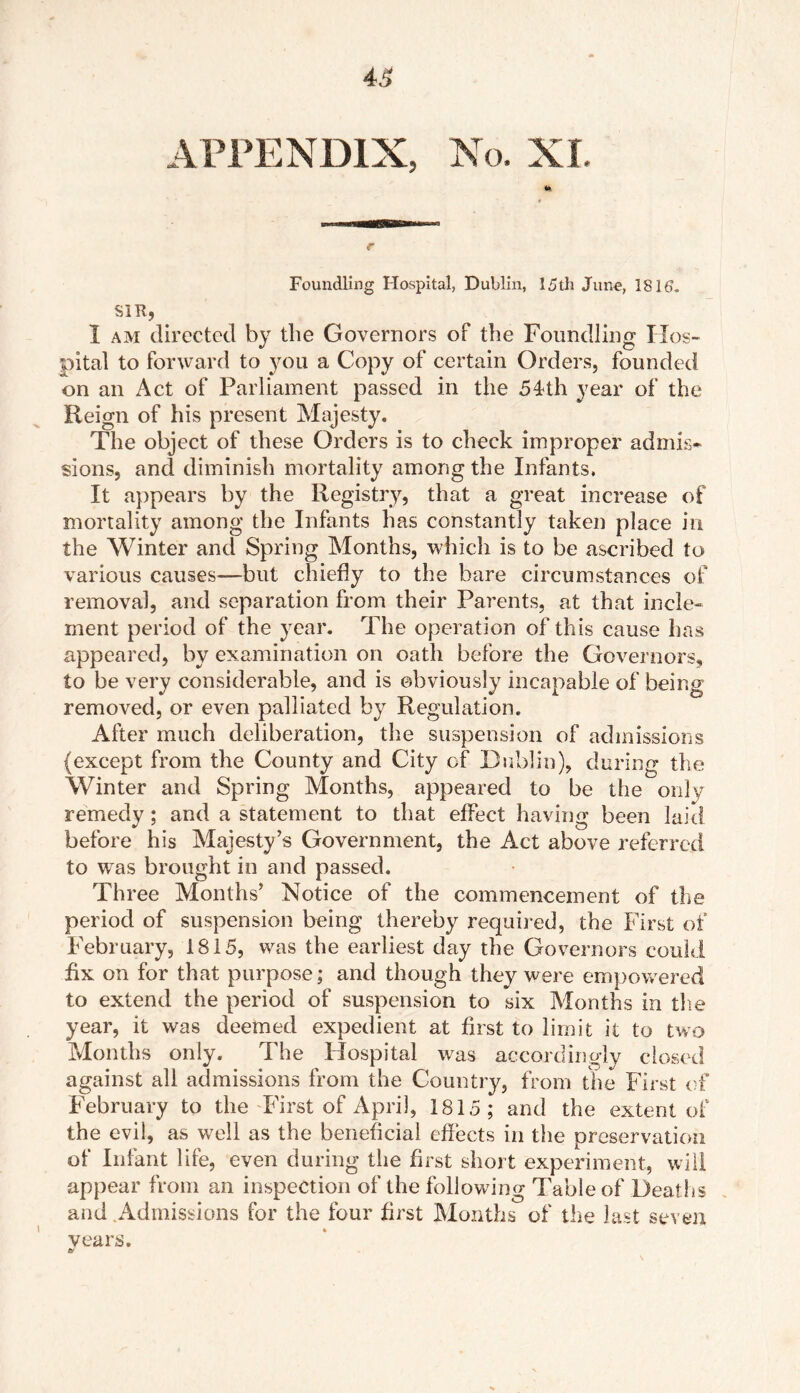 43 APPENDIX, No. XI. r Foundling Hospital, Dublin, 15th June, 1815. SIR, I am directed by the Governors of the Foundling Hos- pital to forward to you a Copy of certain Orders, founded on an Act of Parliament passed in the 54th year of the Reign of his present Majesty. The object of these Orders is to check improper admis* sions, and diminish mortality among the Infants, It appears by the Registry, that a great increase of mortality among the Infants has constantly taken place in the Winter and Spring Months, which is to be ascribed to various causes—but chiefly to the bare circumstances of removal, and separation from their Parents, at that incle- ment period of the year. The operation of this cause has appeared, by examination on oath before the Governors, to be very considerable, and is obviously incapable of being removed, or even palliated by Regulation. After much deliberation, the suspension of admissions (except from the County and City of Dublin), during the Winter and Spring Months, appeared to be the only remedy; and a statement to that effect having been laid before his Majesty’s Government, the Act above referred to wTas brought in and passed. Three Months’ Notice of the commencement of the period of suspension being thereby required, the First of February, 1815, was the earliest day the Governors could fix on for that purpose; and though they were empowered to extend the period of suspension to six Months in the year, it was deemed expedient at first to limit it to two Months only. The Hospital was accordingly closed against all admissions from the Country, from the First of February to the First of April, 1815; and the extent of the evil, as well as the beneficial effects in the preservation of Infant life, even during the first short experiment, will appear from an inspection of the following Table of Deaths and Admissions for the four first Months of the last seven vears. tv