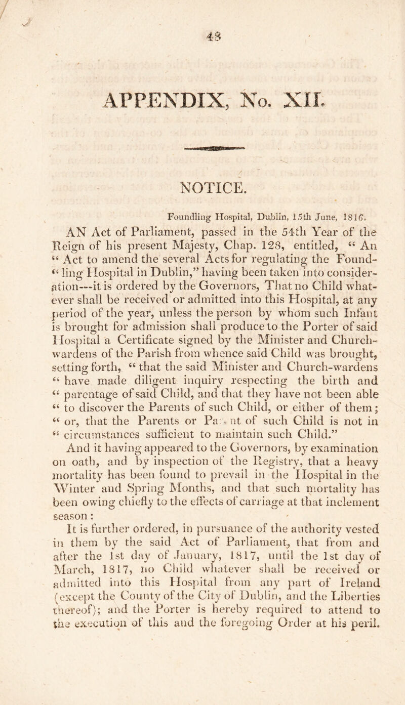 NOTICE. Foundling Hospital, Dublin, 15th June, 1816, AN Act of Parliament, passed in the 54hh Year of the Reign of his present Majesty, Chap. 128, entitled, u An 44 Act to amend the several Acts for regulating the Found- ling Hospital in Dublin,” having been taken into consider- ation—“it is ordered by the Governors, That no Child what- ever shall be received or admitted into this Hospital, at any period of the year, unless the person by whom such Infant is brought for admission shall produce to the Porter of said Hospital a Certificate signed by the Minister and Church- wardens of the Parish from whence said Child was brought, setting forth, ((that the said Minister and Church-wardens 44 have made diligent inquiry respecting the birth and ‘4 parentage of said Child, and that they have not been able 44 to discover the Parents of such Child, or either of them; 44 or, that the Parents or Pa . nt of such Child is not in 44 circumstances sufficient to maintain such Child.” And it having appeared to the Governors, by examination on oath, and by inspection of the Registry, that a heavy mortality has been found to prevail in the Hospital in the Winter and Spring Months, and that such mortality has been owing chiefly to the effects of carriage at that inclement season: It is further ordered, in pursuance of the authority vested in them by the said Act of Parliament, that from and after the 1st day of January, 1817, until the 1st day of March, 1817» no Child whatever shall be received or admitted into this Hospital from any part of Ireland (except the County of the City of Dublin, and the Liberties thereof); and the Porter is hereby required to attend to the execution of this and the foregoing Order at his peril.